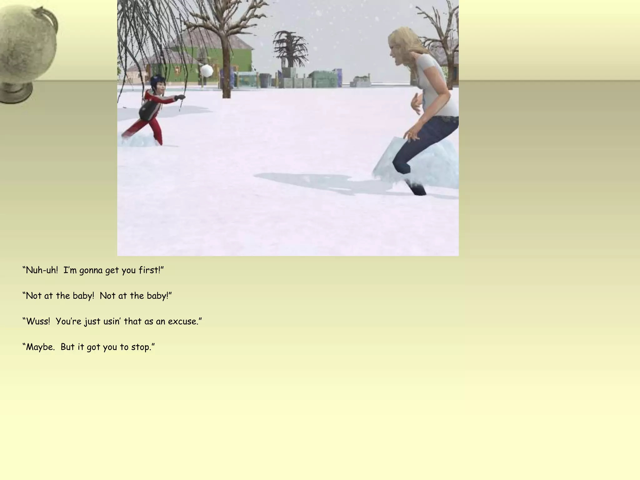 “Nuh-uh!  I’m gonna get you first!”“Not at the baby!  Not at the baby!”“Wuss!  You’re just usin’ that as an excuse.”“Maybe.  But it got you to stop.”