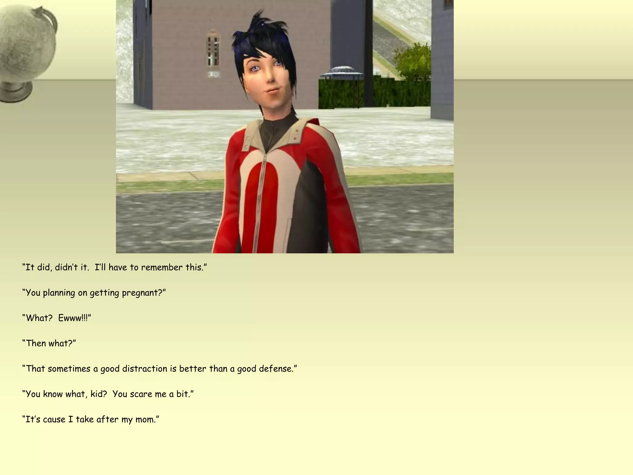 “It did, didn’t it.  I’ll have to remember this.”“You planning on getting pregnant?”“What?  Ewww!!!”“Then what?”“That sometimes a good distraction is better than a good defense.”“You know what, kid?  You scare me a bit.”“It’s cause I take after my mom.”