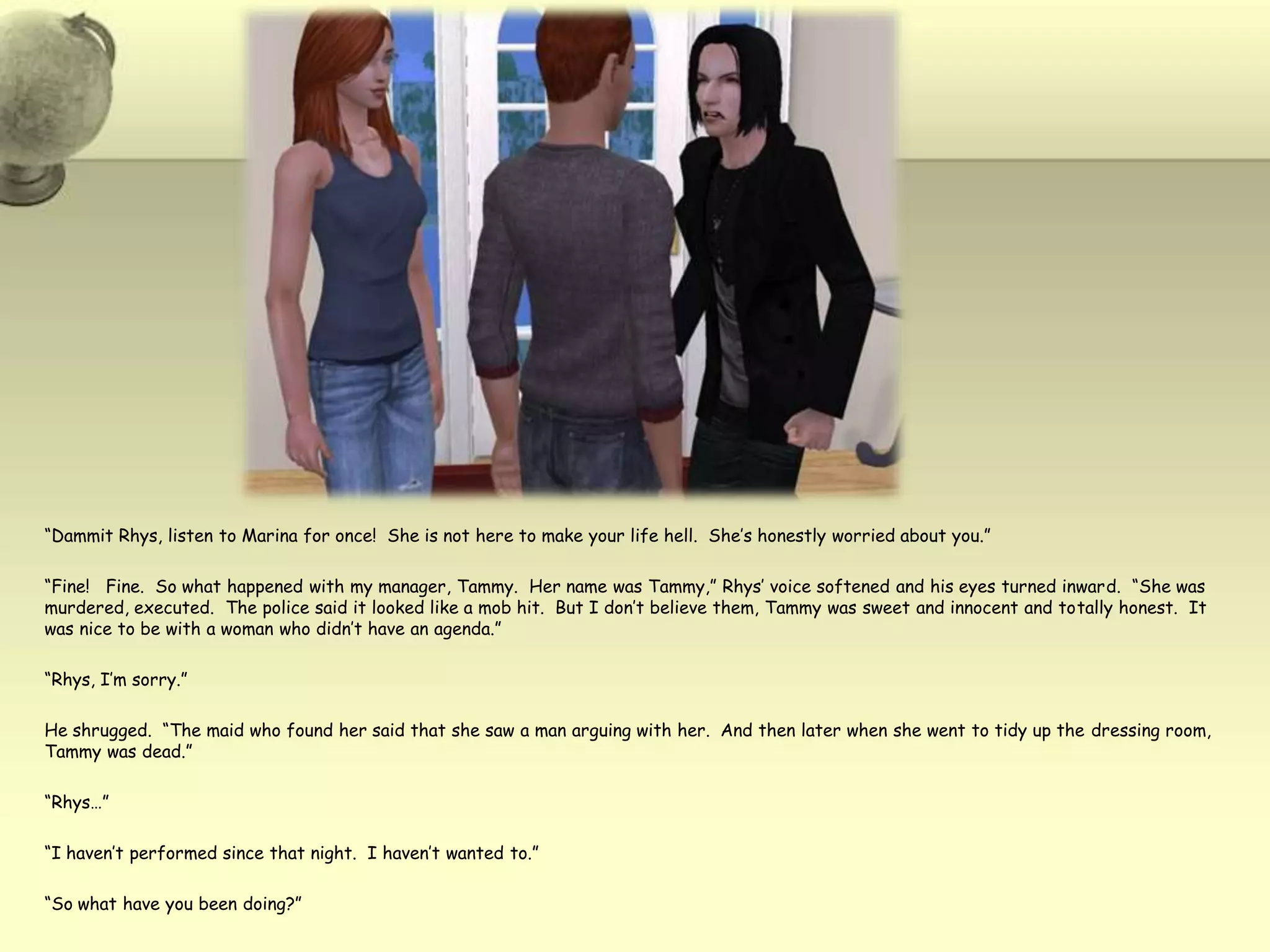 “Dammit Rhys, listen to Marina for once!  She is not here to make your life hell.  She’s honestly worried about you.”“Fine!   Fine.  So what happened with my manager, Tammy.  Her name was Tammy,” Rhys’ voice softened and his eyes turned inward.  “She was murdered, executed.  The police said it looked like a mob hit.  But I don’t believe them, Tammy was sweet and innocent and totally honest.  It was nice to be with a woman who didn’t have an agenda.”“Rhys, I’m sorry.”He shrugged.  “The maid who found her said that she saw a man arguing with her.  And then later when she went to tidy up the dressing room, Tammy was dead.”“Rhys…”“I haven’t performed since that night.  I haven’t wanted to.”“So what have you been doing?”