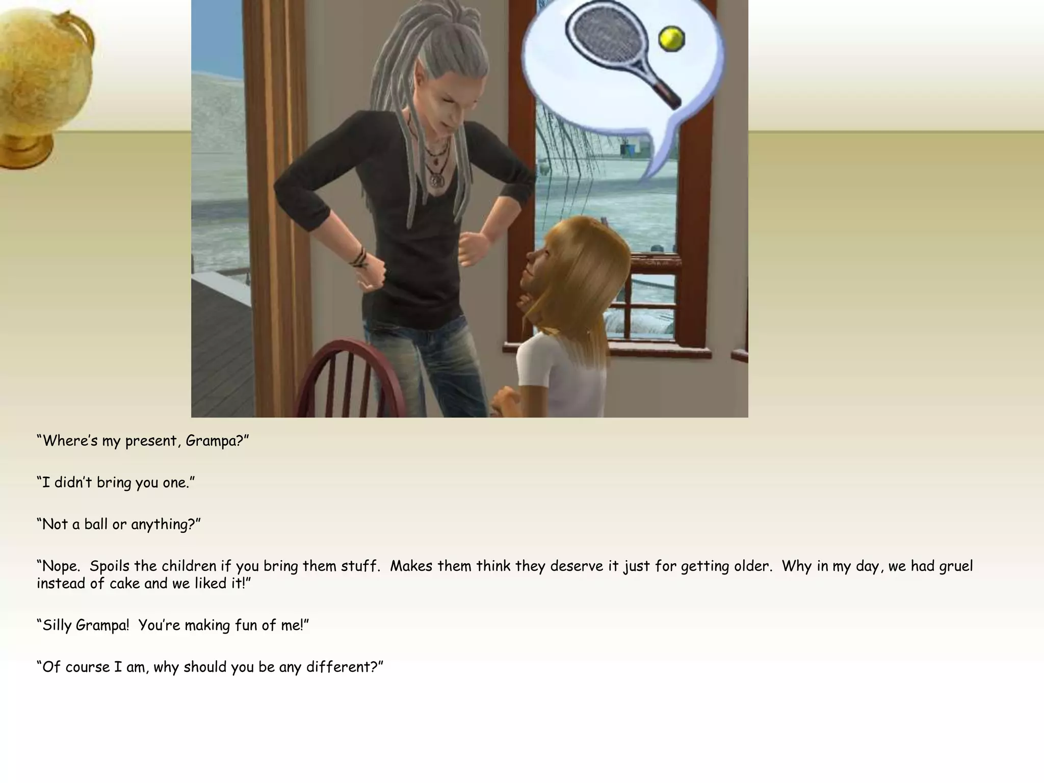 “Where’s my present, Grampa?”“I didn’t bring you one.”“Not a ball or anything?”“Nope.  Spoils the children if you bring them stuff.  Makes them think they deserve it just for getting older.  Why in my day, we had gruel instead of cake and we liked it!”“Silly Grampa!  You’re making fun of me!”“Of course I am, why should you be any different?”