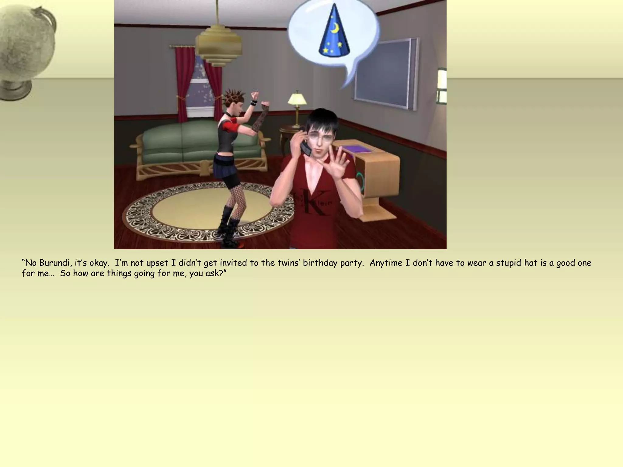 “No Burundi, it’s okay.  I’m not upset I didn’t get invited to the twins’ birthday party.  Anytime I don’t have to wear a stupid hat is a good one for me…  So how are things going for me, you ask?”