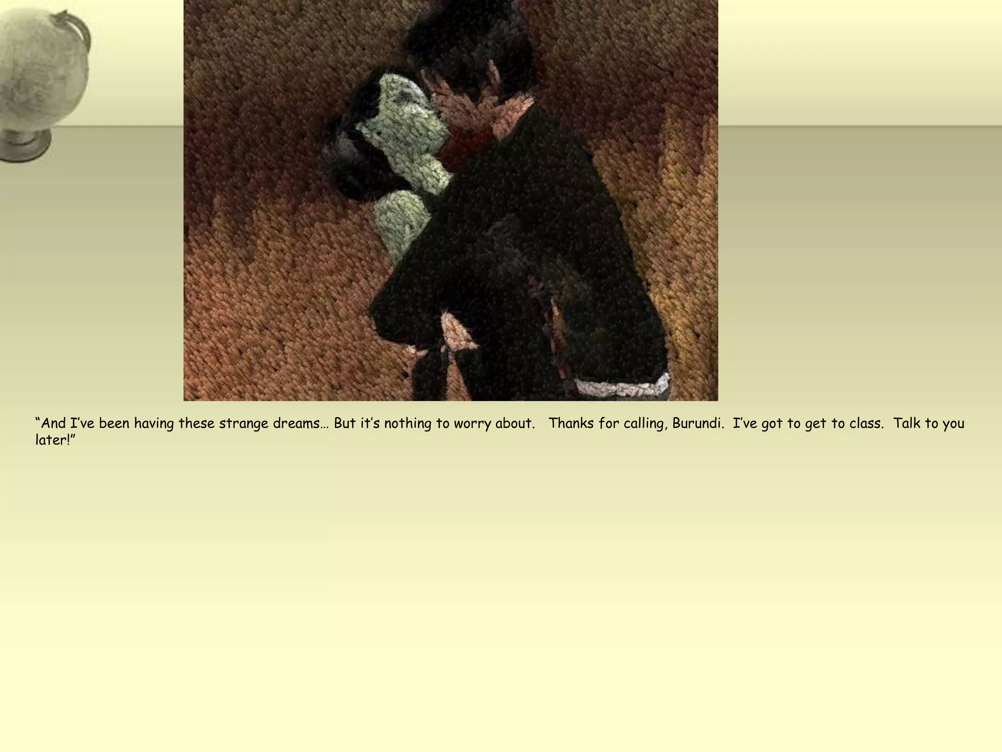 “And I’ve been having these strange dreams… But it’s nothing to worry about.   Thanks for calling, Burundi.  I’ve got to get to class.  Talk to you later!”