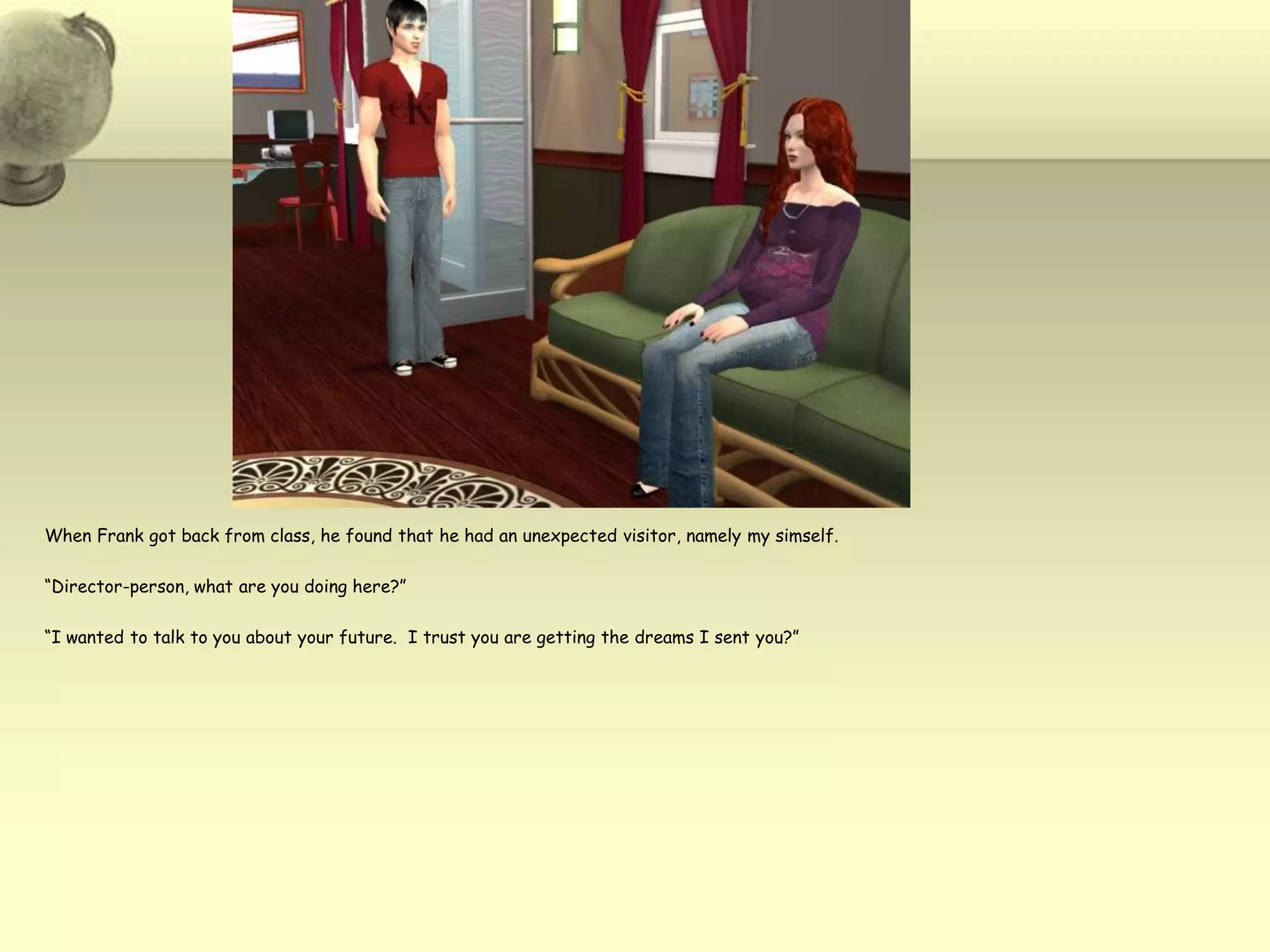 When Frank got back from class, he found that he had an unexpected visitor, namely my simself.“Director-person, what are you doing here?”“I wanted to talk to you about your future.  I trust you are getting the dreams I sent you?”