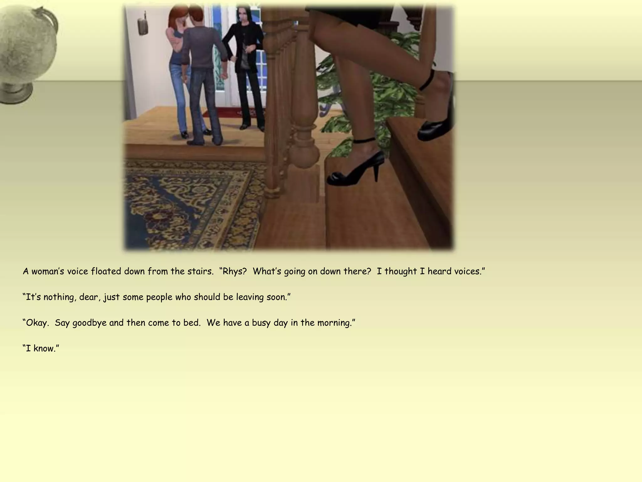 A woman’s voice floated down from the stairs.  “Rhys?  What’s going on down there?  I thought I heard voices.”“It’s nothing, dear, just some people who should be leaving soon.”“Okay.  Say goodbye and then come to bed.  We have a busy day in the morning.”“I know.”