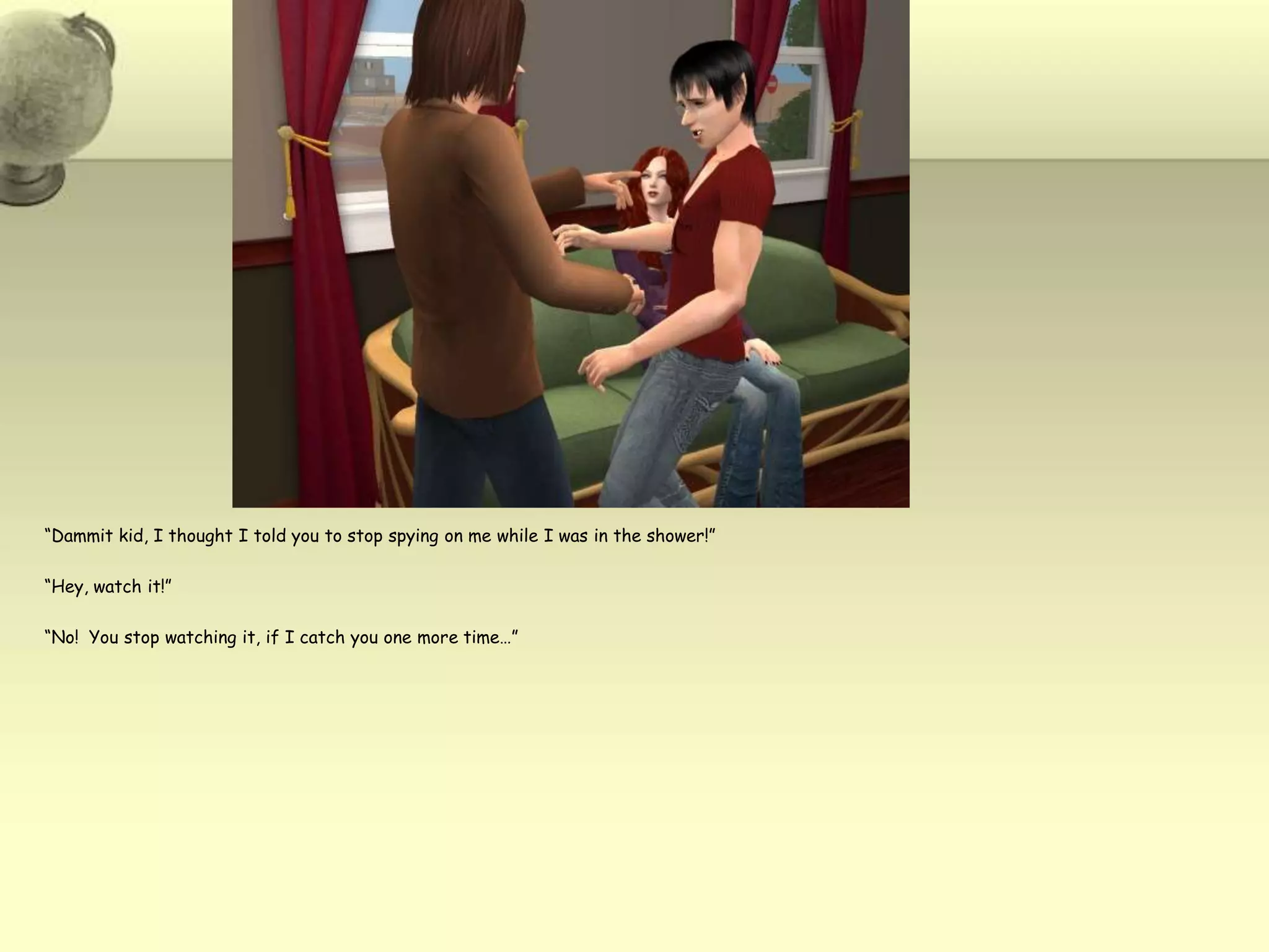 “Dammit kid, I thought I told you to stop spying on me while I was in the shower!”“Hey, watch it!”“No!  You stop watching it, if I catch you one more time…”