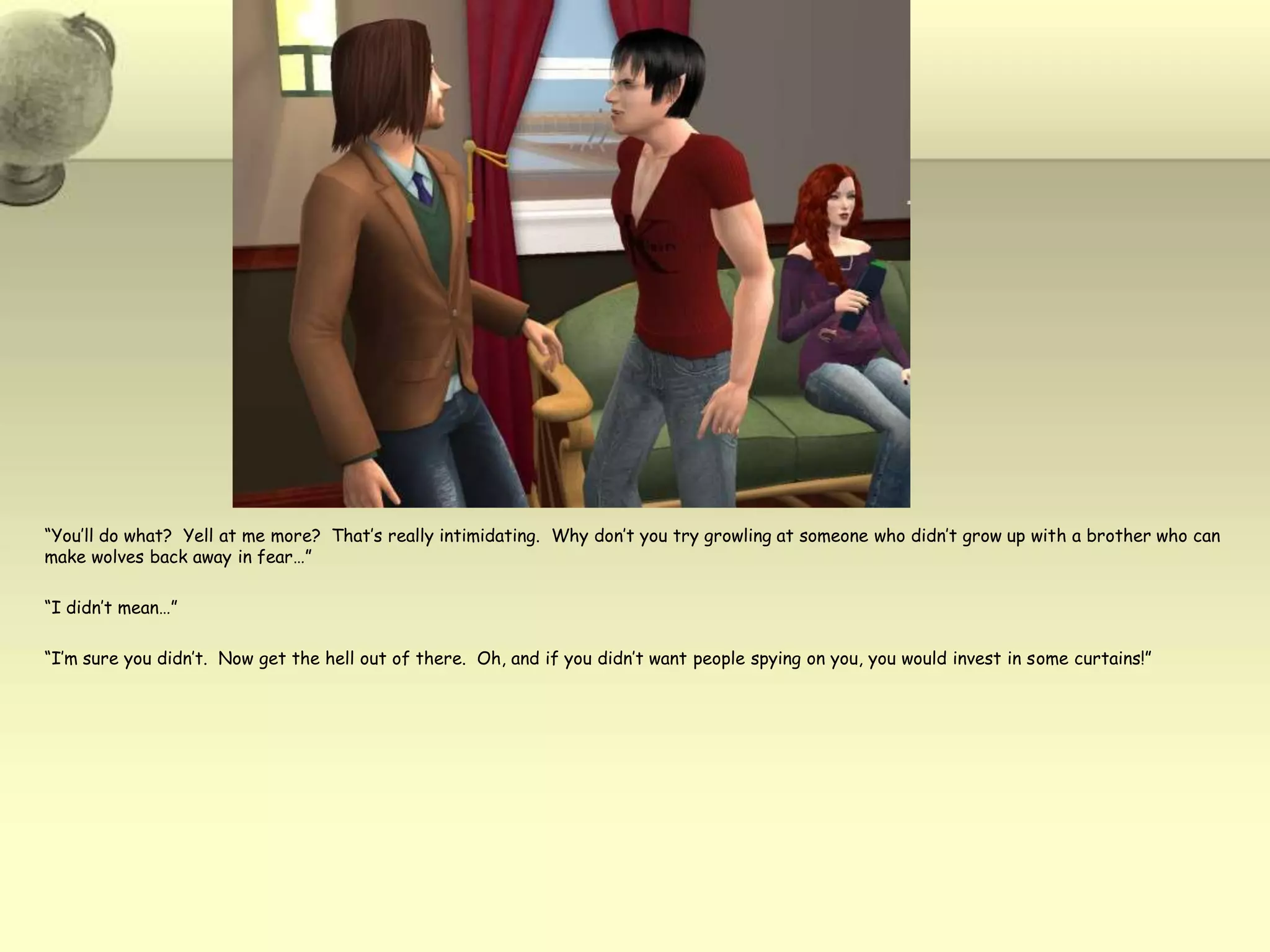 “You’ll do what?  Yell at me more?  That’s really intimidating.  Why don’t you try growling at someone who didn’t grow up with a brother who can make wolves back away in fear…”“I didn’t mean…”“I’m sure you didn’t.  Now get the hell out of there.  Oh, and if you didn’t want people spying on you, you would invest in some curtains!”