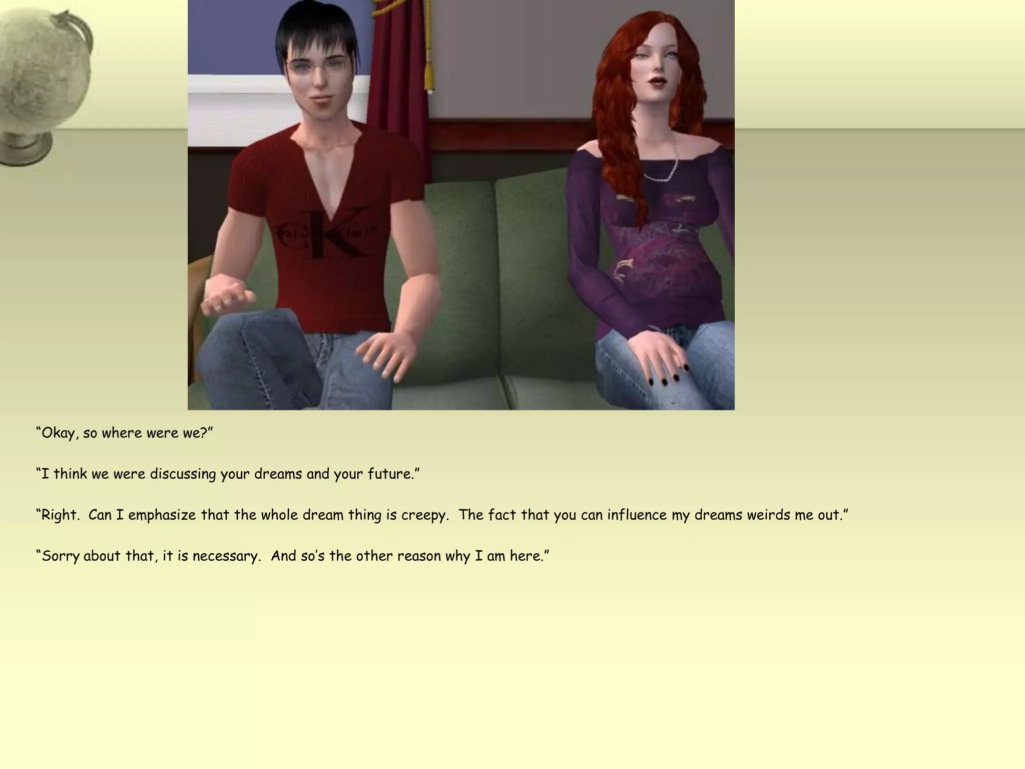 “Okay, so where were we?”“I think we were discussing your dreams and your future.”“Right.  Can I emphasize that the whole dream thing is creepy.  The fact that you can influence my dreams weirds me out.”“Sorry about that, it is necessary.  And so’s the other reason why I am here.”