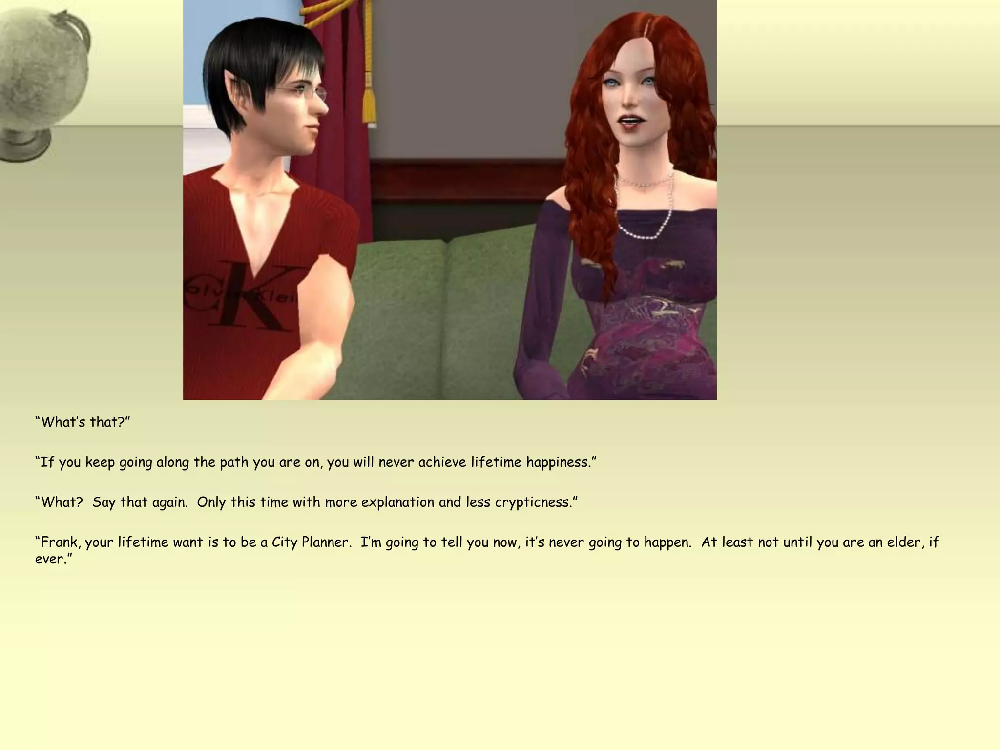 “What’s that?”“If you keep going along the path you are on, you will never achieve lifetime happiness.”“What?  Say that again.  Only this time with more explanation and less crypticness.”“Frank, your lifetime want is to be a City Planner.  I’m going to tell you now, it’s never going to happen.  At least not until you are an elder, if ever.”