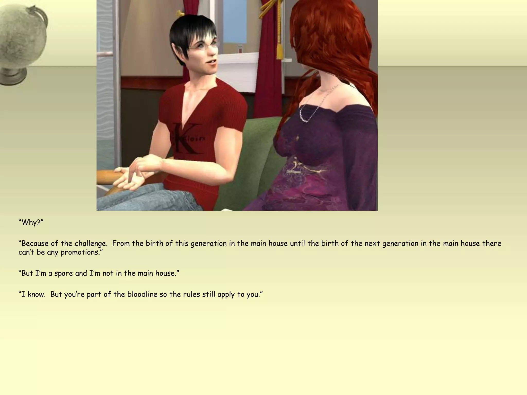 “Why?”“Because of the challenge.  From the birth of this generation in the main house until the birth of the next generation in the main house there can’t be any promotions.”“But I’m a spare and I’m not in the main house.”“I know.  But you’re part of the bloodline so the rules still apply to you.”