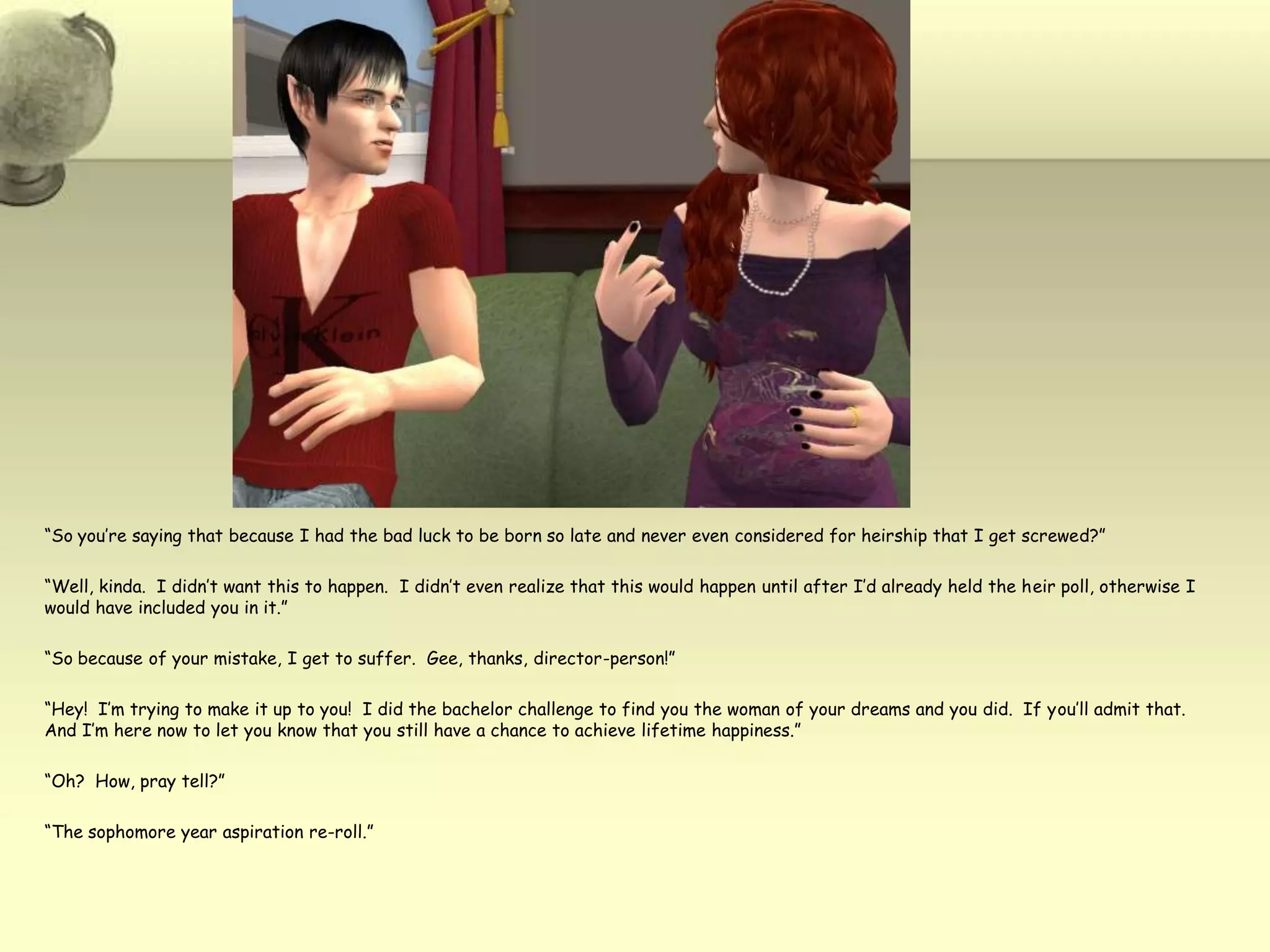 “So you’re saying that because I had the bad luck to be born so late and never even considered for heirship that I get screwed?”“Well, kinda.  I didn’t want this to happen.  I didn’t even realize that this would happen until after I’d already held the heir poll, otherwise I would have included you in it.”“So because of your mistake, I get to suffer.  Gee, thanks, director-person!”“Hey!  I’m trying to make it up to you!  I did the bachelor challenge to find you the woman of your dreams and you did.  If you’ll admit that.  And I’m here now to let you know that you still have a chance to achieve lifetime happiness.”“Oh?  How, pray tell?”“The sophomore year aspiration re-roll.”