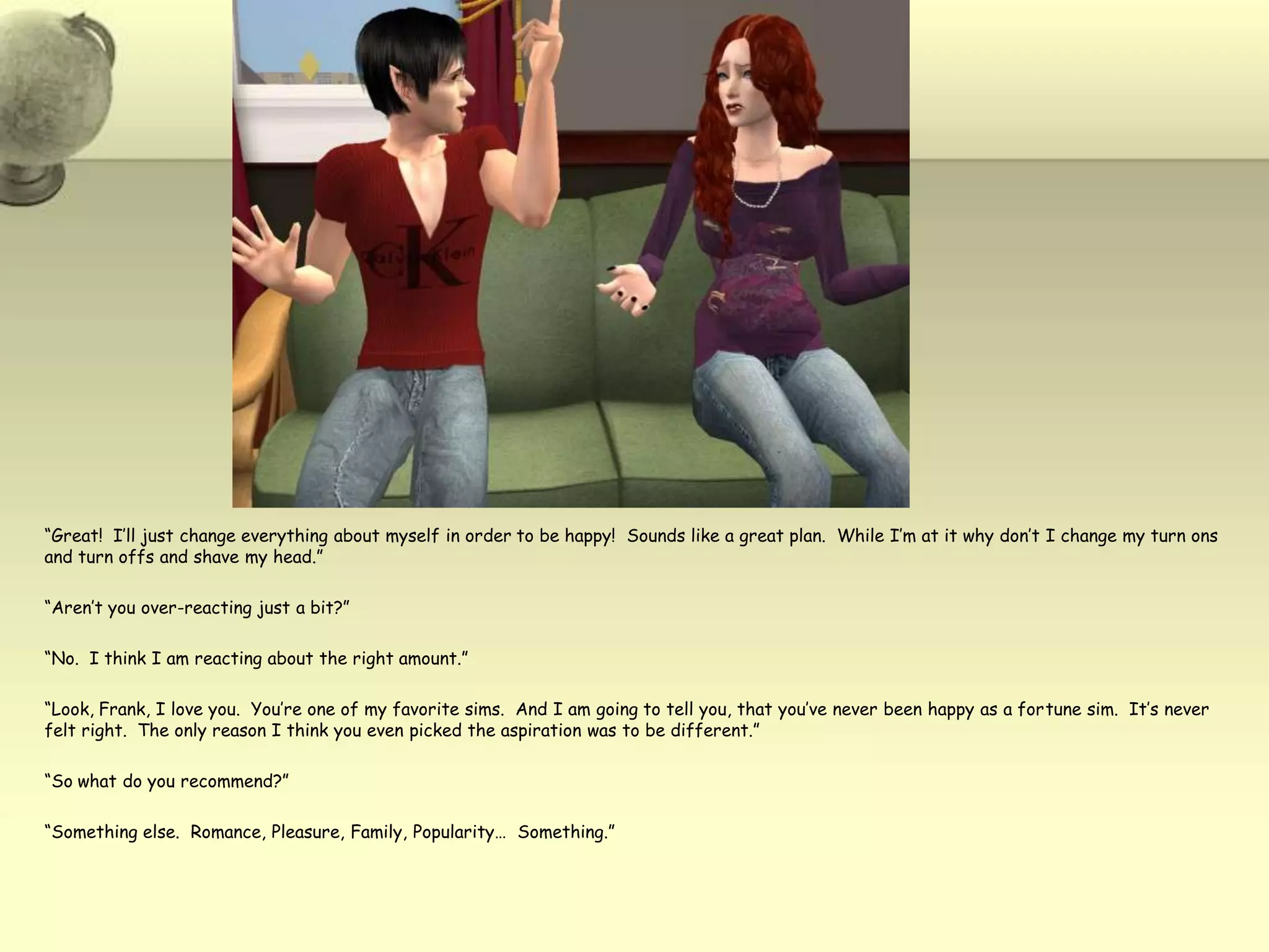 “Great!  I’ll just change everything about myself in order to be happy!  Sounds like a great plan.  While I’m at it why don’t I change my turn ons and turn offs and shave my head.”“Aren’t you over-reacting just a bit?”“No.  I think I am reacting about the right amount.”“Look, Frank, I love you.  You’re one of my favorite sims.  And I am going to tell you, that you’ve never been happy as a fortune sim.  It’s never felt right.  The only reason I think you even picked the aspiration was to be different.”“So what do you recommend?”“Something else.  Romance, Pleasure, Family, Popularity…  Something.”