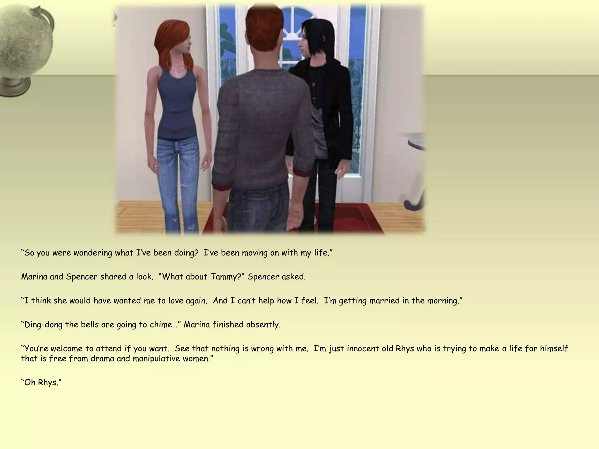 “So you were wondering what I’ve been doing?  I’ve been moving on with my life.”Marina and Spencer shared a look.  “What about Tammy?” Spencer asked.“I think she would have wanted me to love again.  And I can’t help how I feel.  I’m getting married in the morning.”“Ding-dong the bells are going to chime…” Marina finished absently.“You’re welcome to attend if you want.  See that nothing is wrong with me.  I’m just innocent old Rhys who is trying to make a life for himself that is free from drama and manipulative women.”“Oh Rhys.”