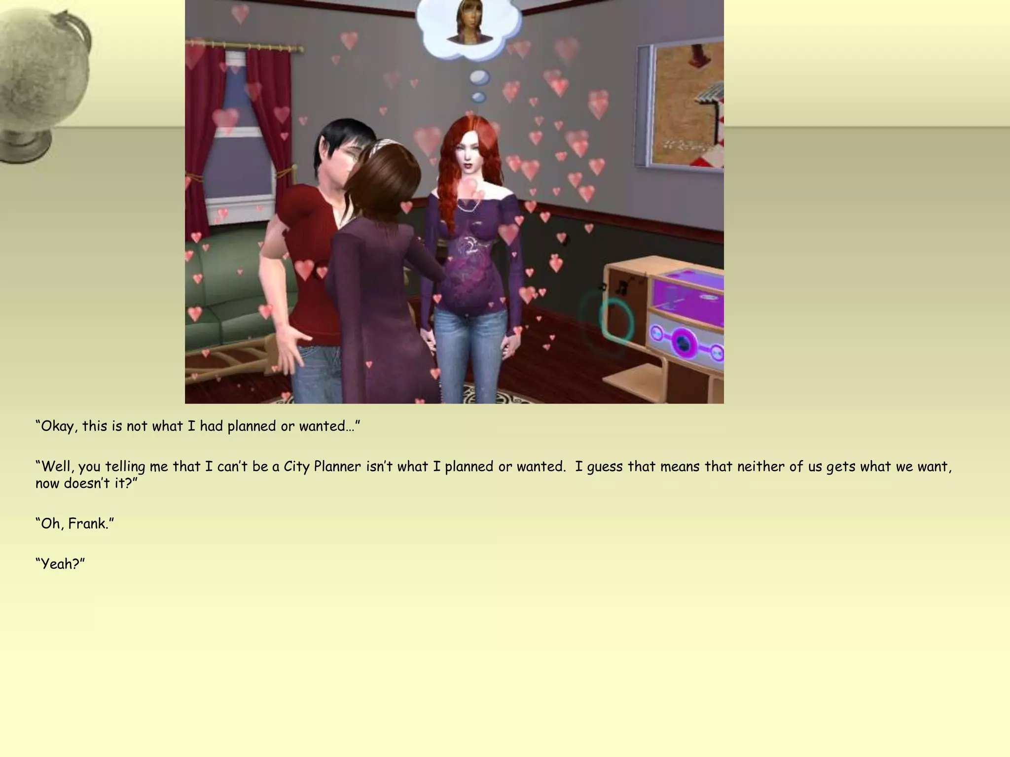 “Okay, this is not what I had planned or wanted…”“Well, you telling me that I can’t be a City Planner isn’t what I planned or wanted.  I guess that means that neither of us gets what we want, now doesn’t it?”“Oh, Frank.”“Yeah?”