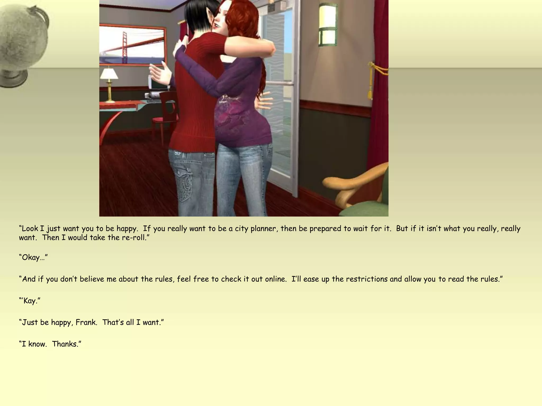 “Look I just want you to be happy.  If you really want to be a city planner, then be prepared to wait for it.  But if it isn’t what you really, really want.  Then I would take the re-roll.”“Okay…”“And if you don’t believe me about the rules, feel free to check it out online.  I’ll ease up the restrictions and allow you to read the rules.”“’Kay.”“Just be happy, Frank.  That’s all I want.”“I know.  Thanks.”