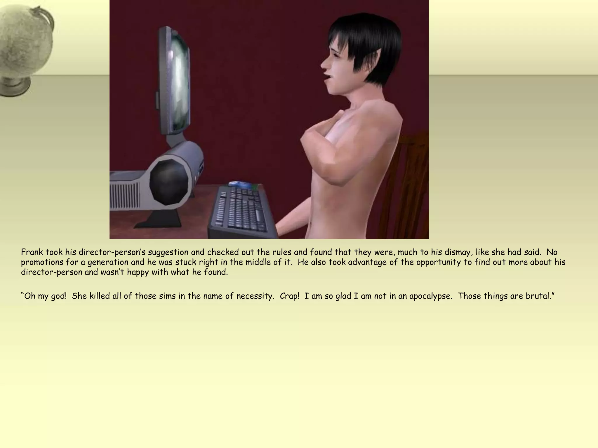 Frank took his director-person’s suggestion and checked out the rules and found that they were, much to his dismay, like she had said.  No promotions for a generation and he was stuck right in the middle of it.  He also took advantage of the opportunity to find out more about his director-person and wasn’t happy with what he found.“Oh my god!  She killed all of those sims in the name of necessity.  Crap!  I am so glad I am not in an apocalypse.  Those things are brutal.”