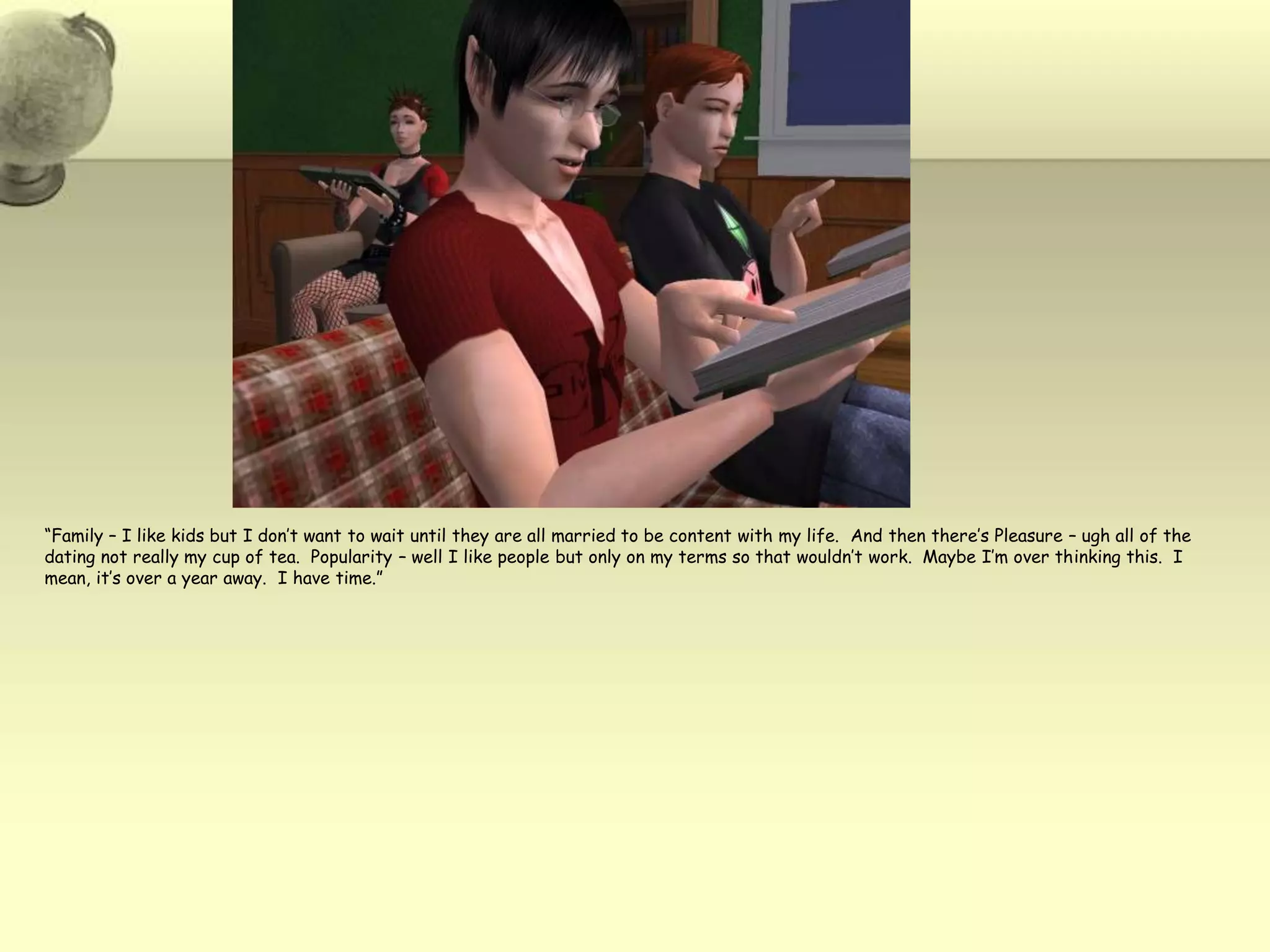 “Family – I like kids but I don’t want to wait until they are all married to be content with my life. And then there’s Pleasure – ugh all of the dating not really my cup of tea.  Popularity – well I like people but only on my terms so that wouldn’t work.  Maybe I’m over thinking this.  I mean, it’s over a year away.  I have time.”