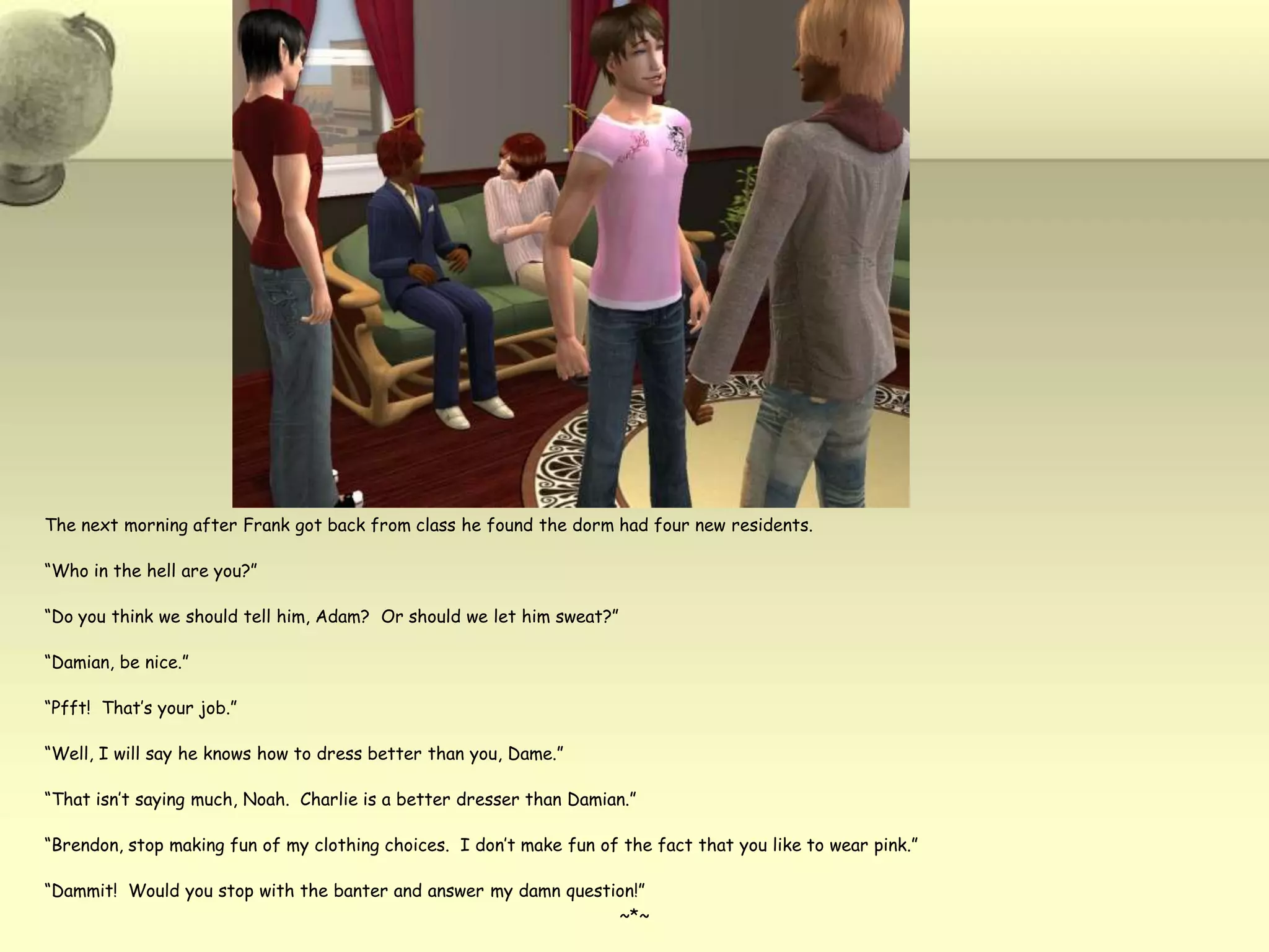 The next morning after Frank got back from class he found the dorm had four new residents.“Who in the hell are you?”“Do you think we should tell him, Adam?  Or should we let him sweat?”“Damian, be nice.”“Pfft!  That’s your job.”“Well, I will say he knows how to dress better than you, Dame.”“That isn’t saying much, Noah.  Charlie is a better dresser than Damian.”“Brendon, stop making fun of my clothing choices.  I don’t make fun of the fact that you like to wear pink.”“Dammit!  Would you stop with the banter and answer my damn question!”~*~