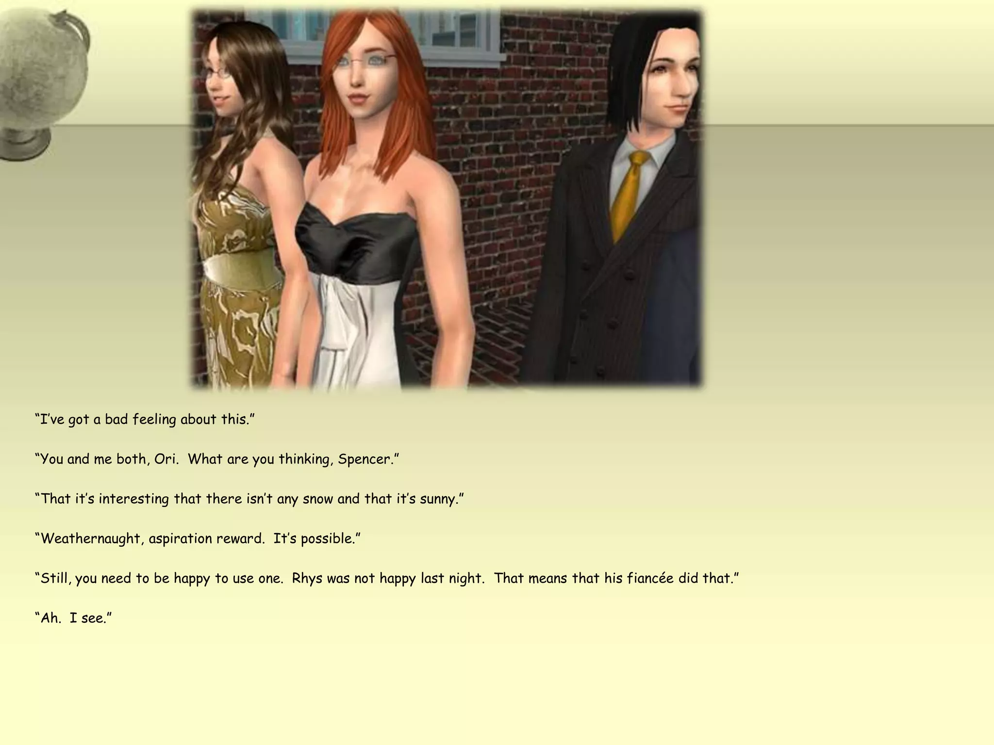 “I’ve got a bad feeling about this.”“You and me both, Ori.  What are you thinking, Spencer.”“That it’s interesting that there isn’t any snow and that it’s sunny.”“Weathernaught, aspiration reward.  It’s possible.”“Still, you need to be happy to use one.  Rhys was not happy last night.  That means that his fiancée did that.”“Ah.  I see.”