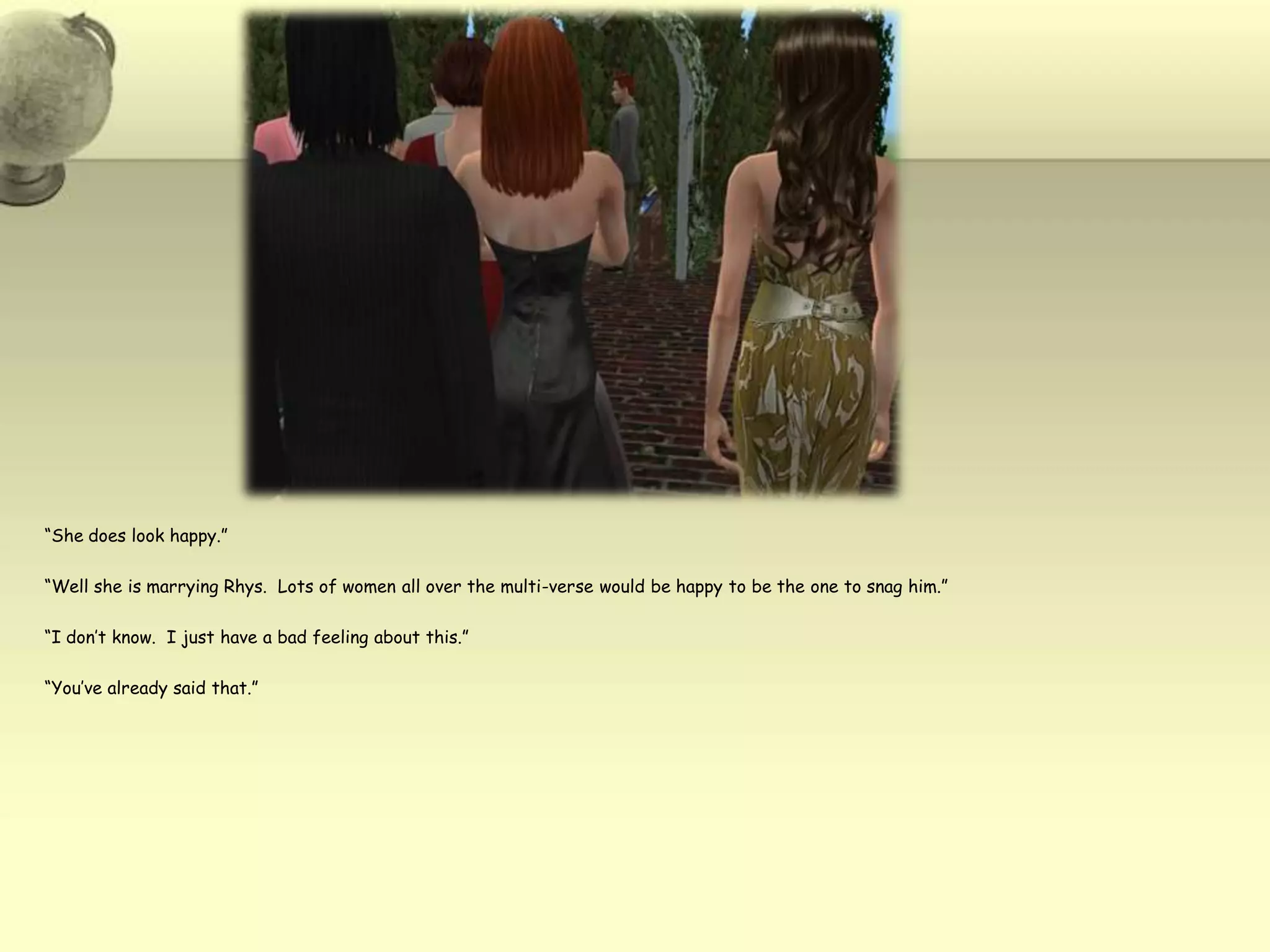 “She does look happy.”“Well she is marrying Rhys.  Lots of women all over the multi-verse would be happy to be the one to snag him.”“I don’t know.  I just have a bad feeling about this.”“You’ve already said that.”