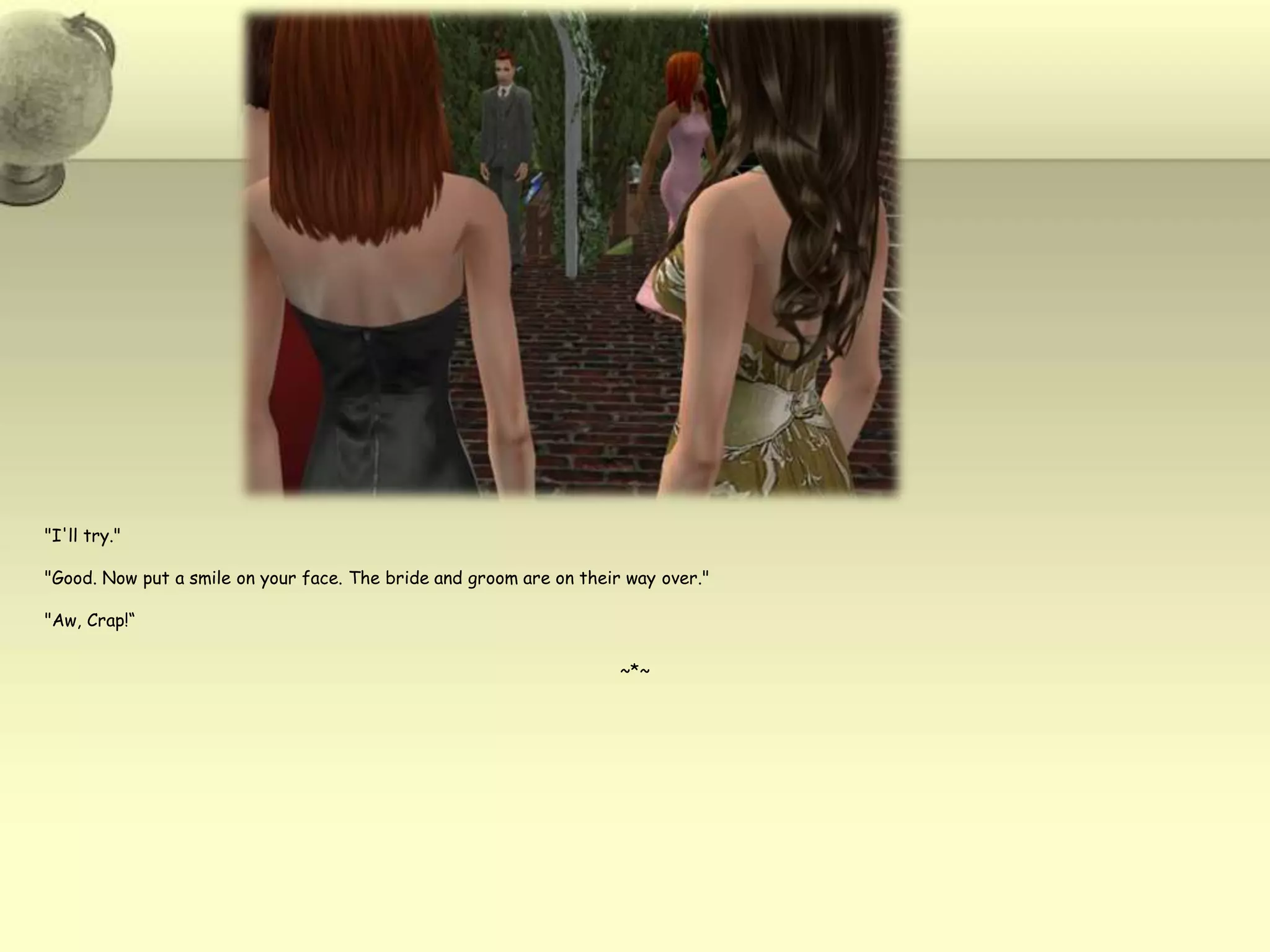 "I'll try.""Good. Now put a smile on your face. The bride and groom are on their way over.""Aw, Crap!“~*~