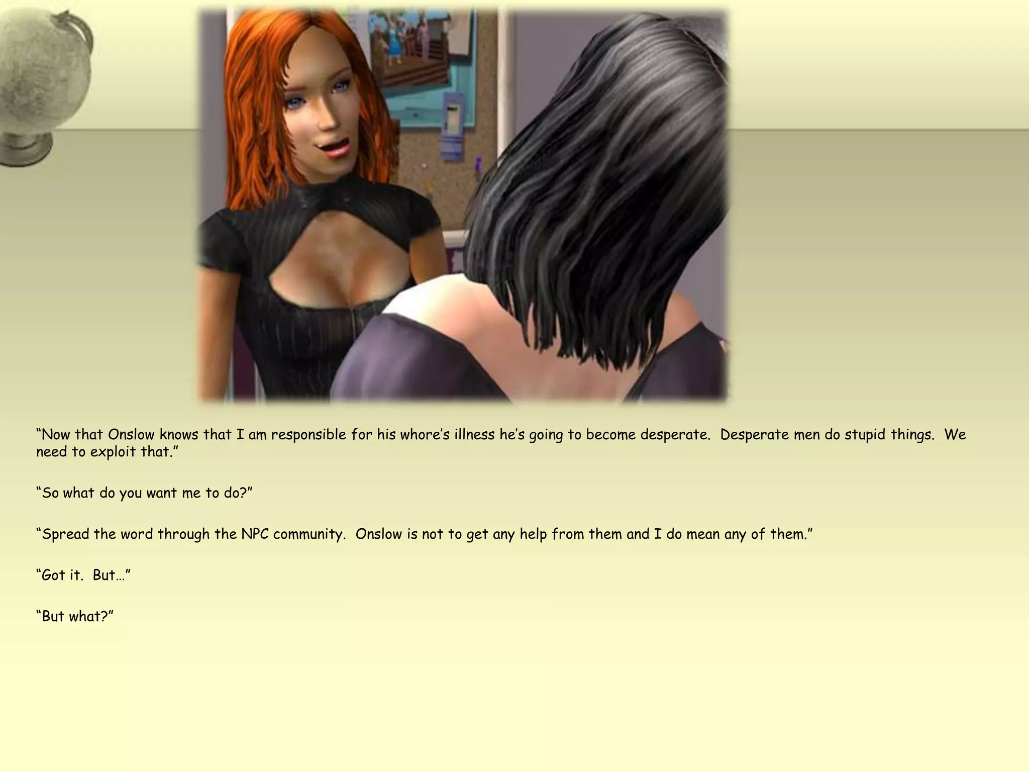 “Now that Onslow knows that I am responsible for his whore’s illness he’s going to become desperate.  Desperate men do stupid things.  We need to exploit that.”“So what do you want me to do?”“Spread the word through the NPC community.  Onslow is not to get any help from them and I do mean any of them.”“Got it.  But…”“But what?”