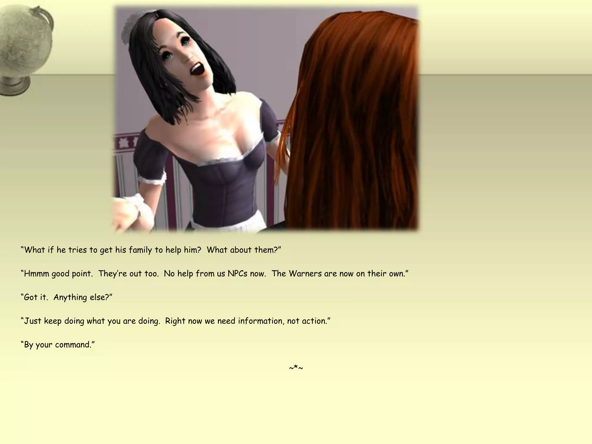 “What if he tries to get his family to help him?  What about them?”“Hmmm good point.  They’re out too.  No help from us NPCs now.  The Warners are now on their own.”“Got it.  Anything else?”“Just keep doing what you are doing.  Right now we need information, not action.”“By your command.”~*~