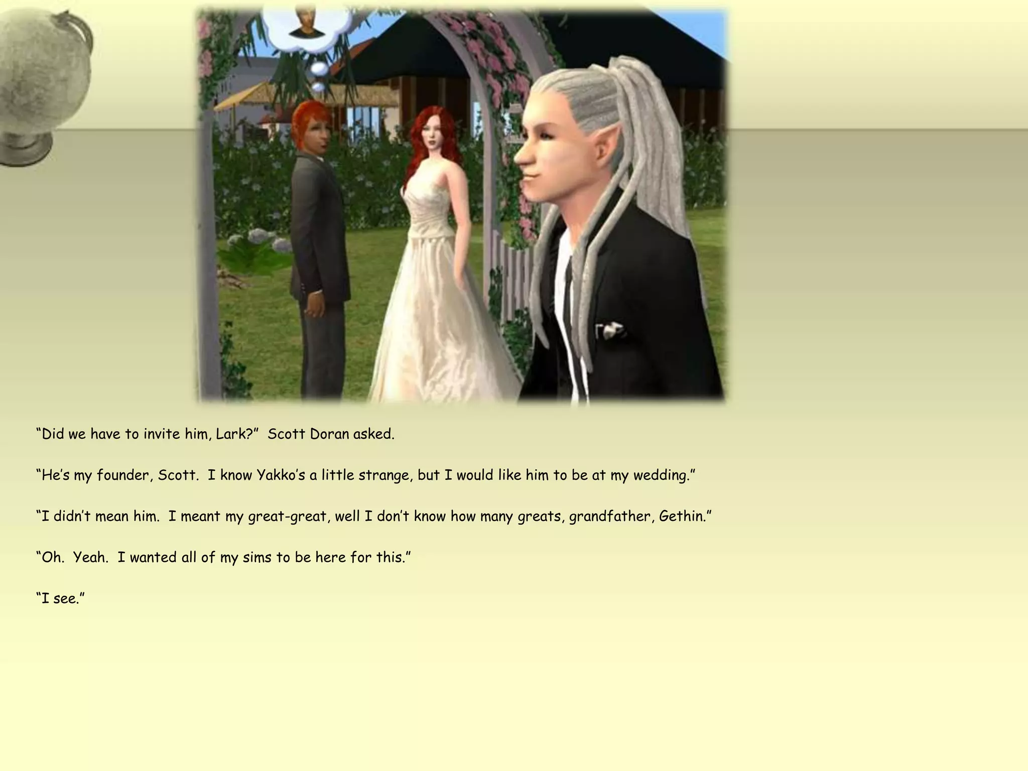 “Did we have to invite him, Lark?”  Scott Doran asked.“He’s my founder, Scott.  I know Yakko’s a little strange, but I would like him to be at my wedding.”“I didn’t mean him.  I meant my great-great, well I don’t know how many greats, grandfather, Gethin.”“Oh.  Yeah.  I wanted all of my sims to be here for this.”“I see.”