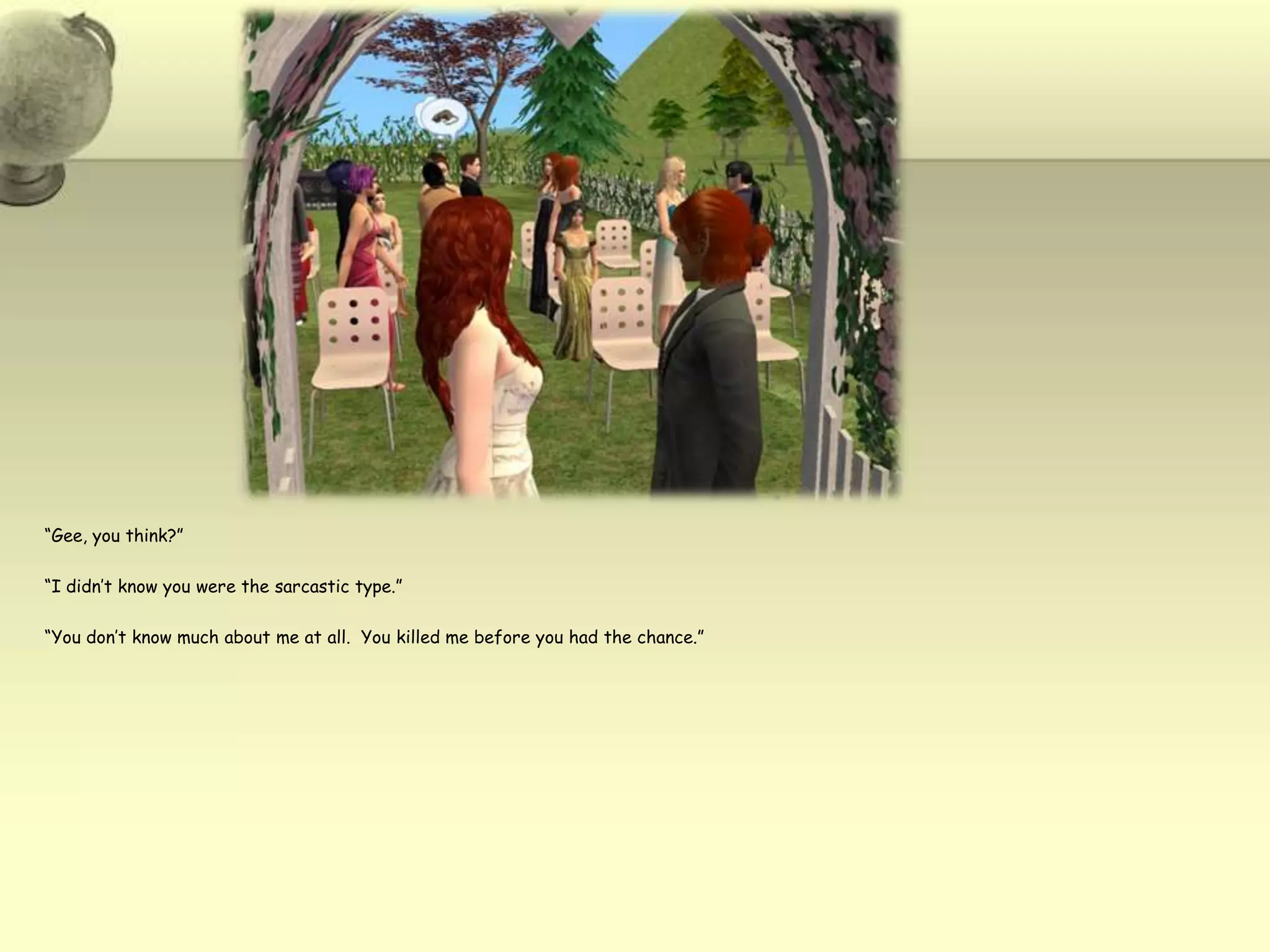 “Gee, you think?”“I didn’t know you were the sarcastic type.”“You don’t know much about me at all.  You killed me before you had the chance.”