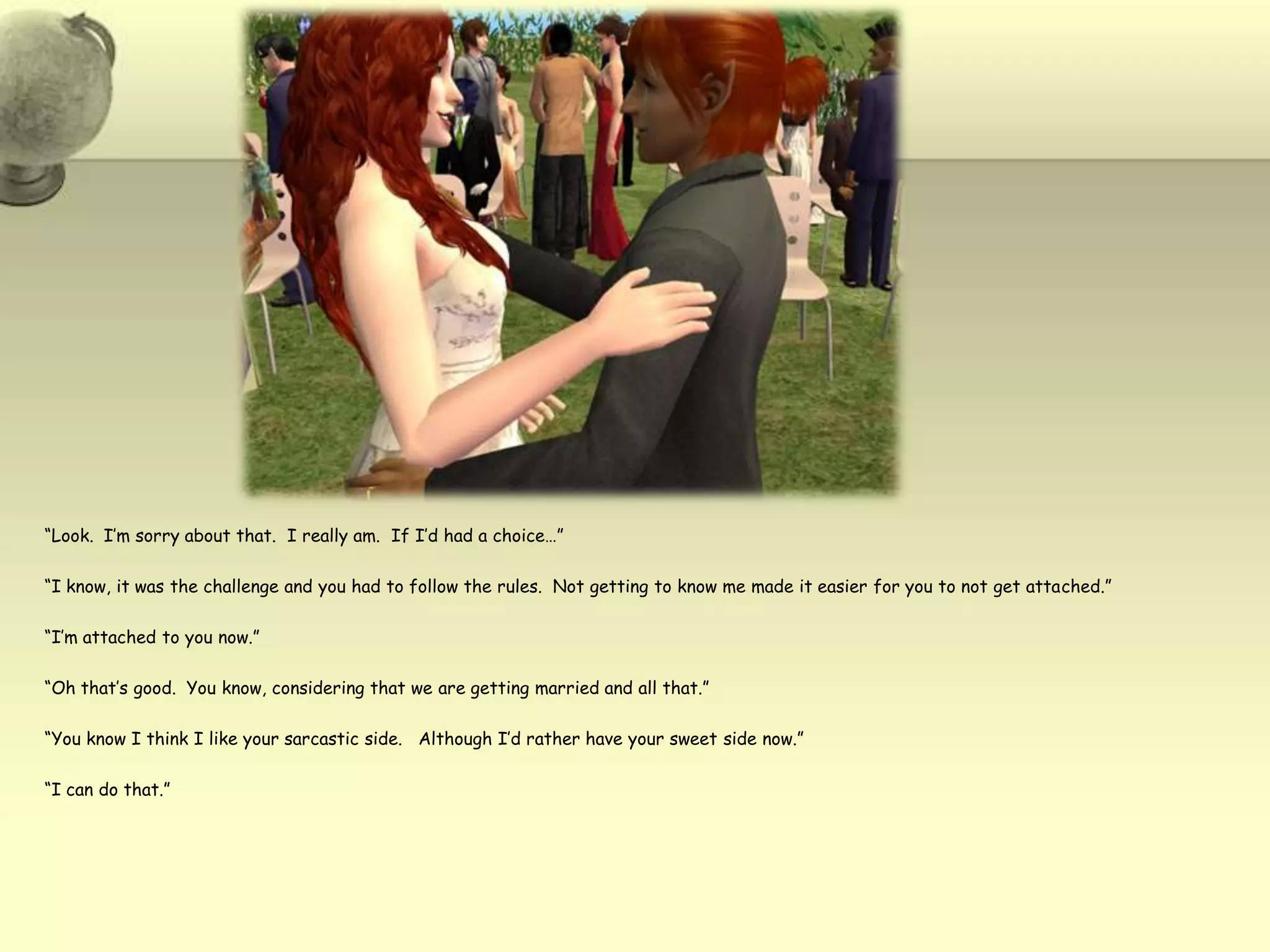 “Look.  I’m sorry about that.  I really am.  If I’d had a choice…”“I know, it was the challenge and you had to follow the rules.  Not getting to know me made it easier for you to not get attached.”“I’m attached to you now.”“Oh that’s good.  You know, considering that we are getting married and all that.”“You know I think I like your sarcastic side.   Although I’d rather have your sweet side now.”“I can do that.”
