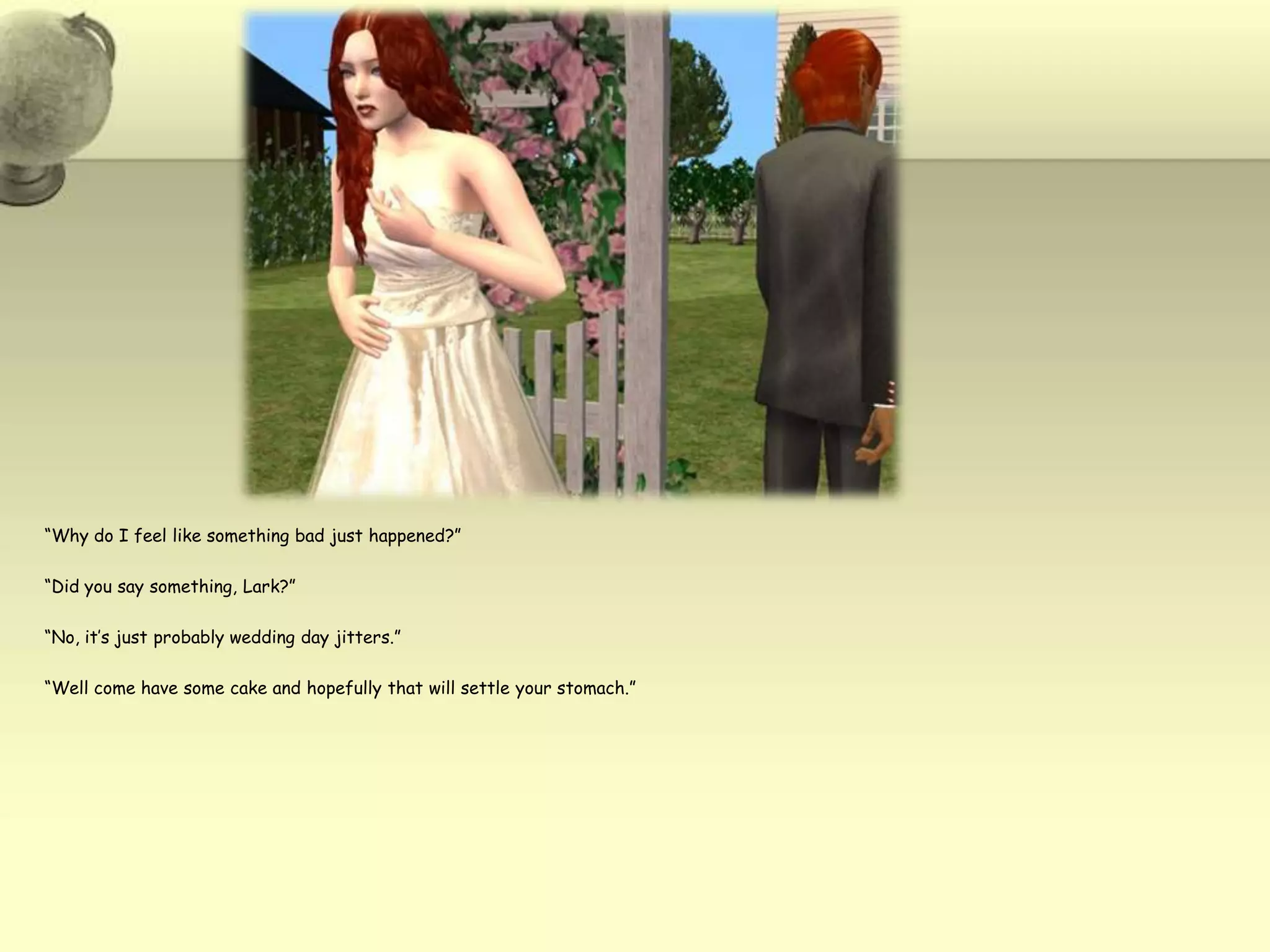 “Why do I feel like something bad just happened?”“Did you say something, Lark?”“No, it’s just probably wedding day jitters.”“Well come have some cake and hopefully that will settle your stomach.”