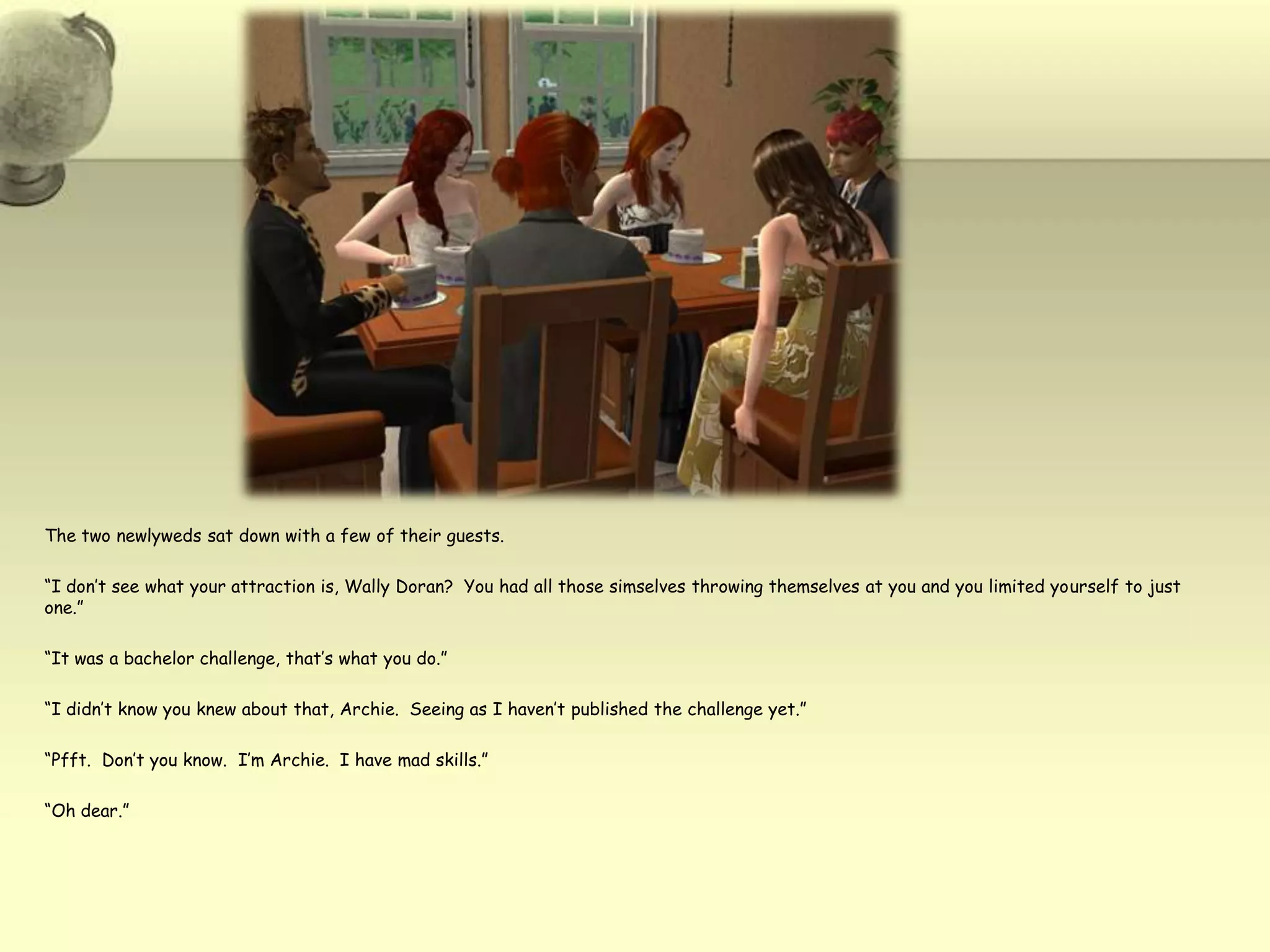 The two newlyweds sat down with a few of their guests.  “I don’t see what your attraction is, Wally Doran?  You had all those simselves throwing themselves at you and you limited yourself to just one.”“It was a bachelor challenge, that’s what you do.”  “I didn’t know you knew about that, Archie.  Seeing as I haven’t published the challenge yet.”“Pfft.  Don’t you know.  I’m Archie.  I have mad skills.”“Oh dear.”  