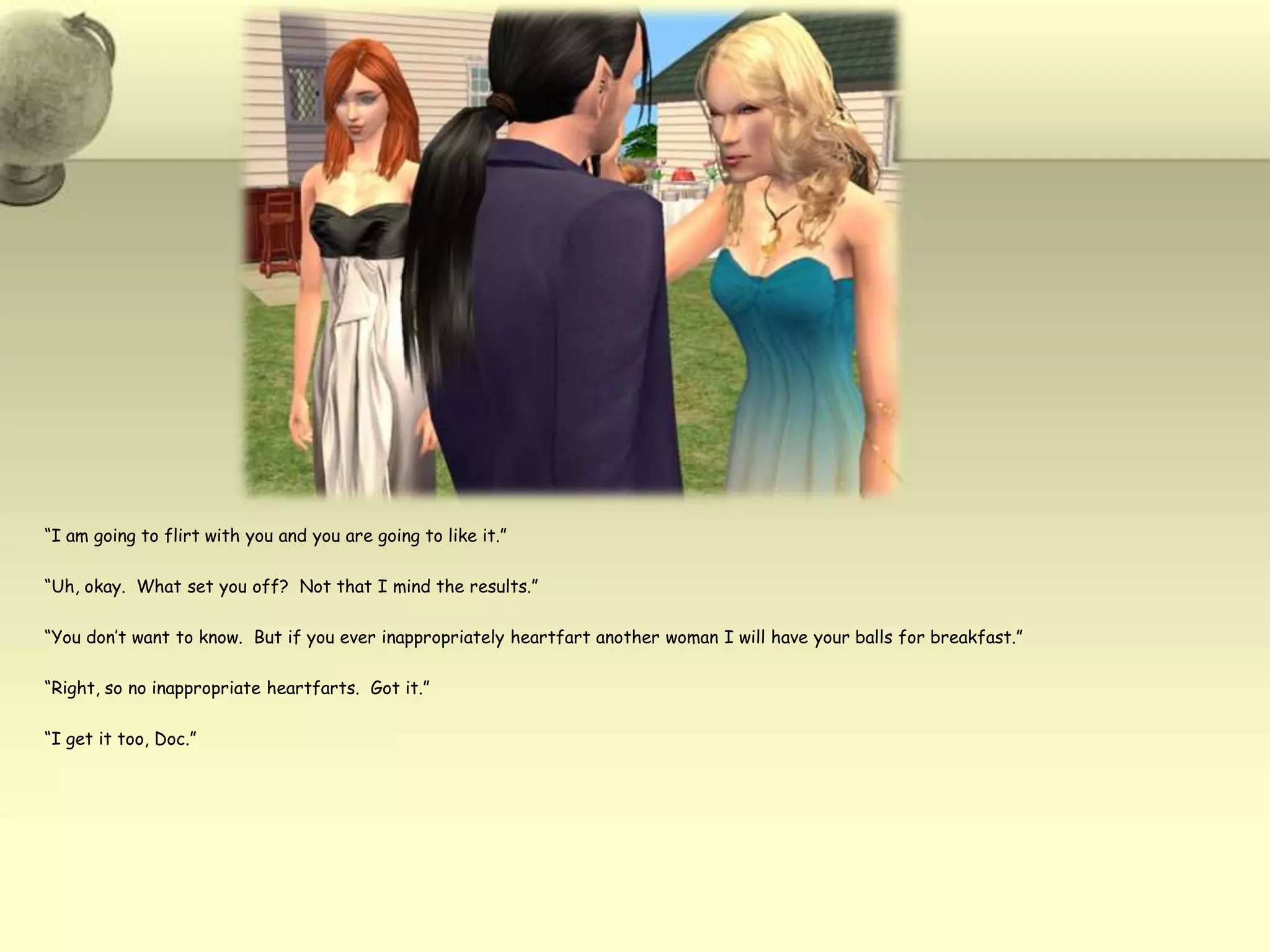 “I am going to flirt with you and you are going to like it.”“Uh, okay.  What set you off?  Not that I mind the results.”“You don’t want to know.  But if you ever inappropriately heartfart another woman I will have your balls for breakfast.”“Right, so no inappropriate heartfarts.  Got it.” “I get it too, Doc.”