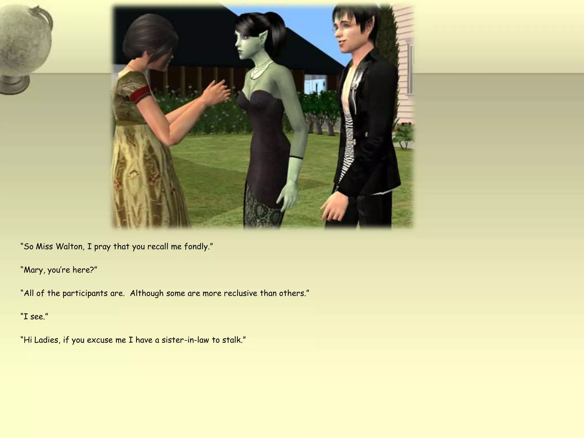 “So Miss Walton, I pray that you recall me fondly.”“Mary, you’re here?”“All of the participants are.  Although some are more reclusive than others.”“I see.”“Hi Ladies, if you excuse me I have a sister-in-law to stalk.”