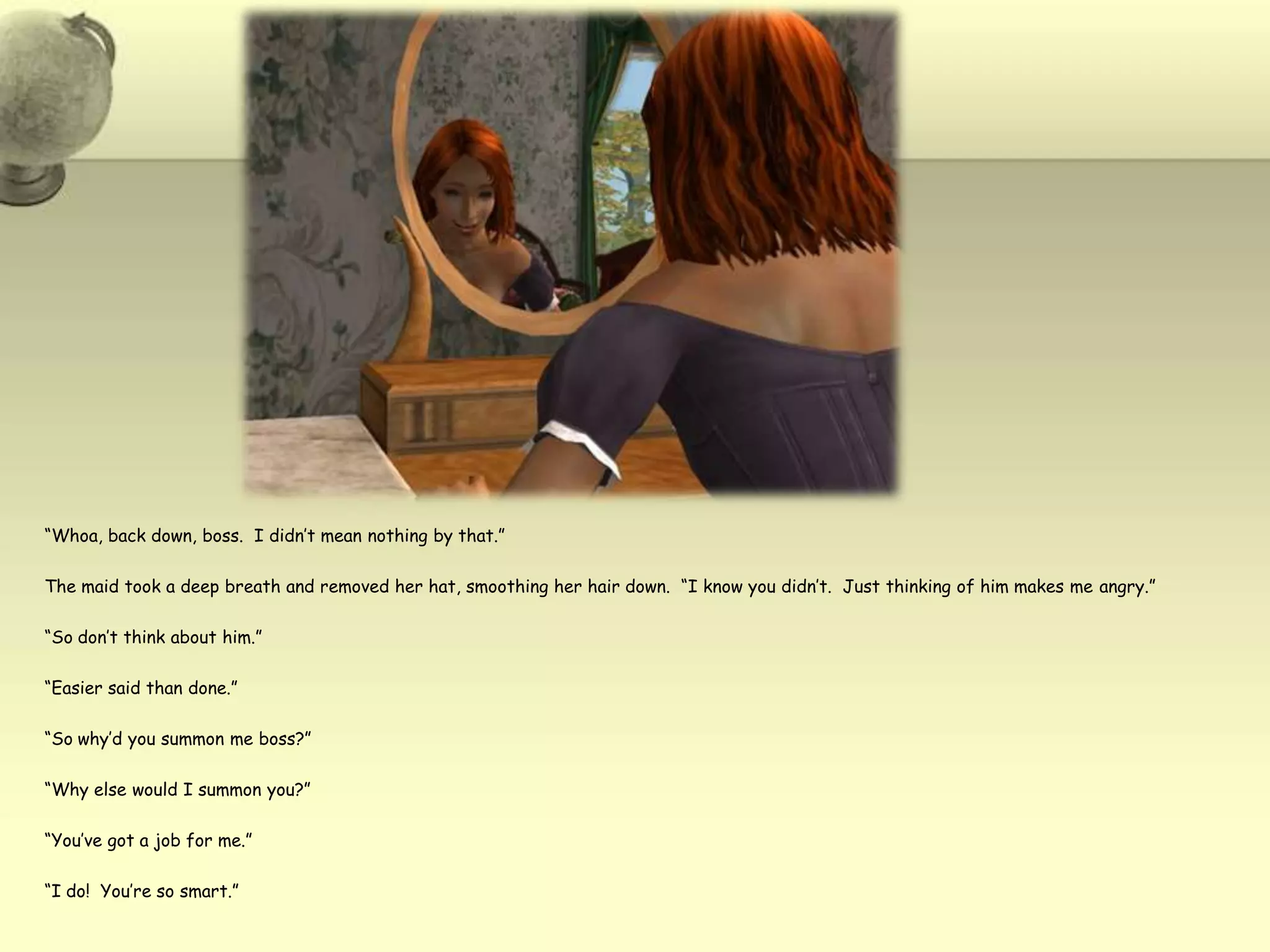 “Whoa, back down, boss.  I didn’t mean nothing by that.”The maid took a deep breath and removed her hat, smoothing her hair down.  “I know you didn’t.  Just thinking of him makes me angry.”“So don’t think about him.”“Easier said than done.”“So why’d you summon me boss?”“Why else would I summon you?”“You’ve got a job for me.”“I do!  You’re so smart.”