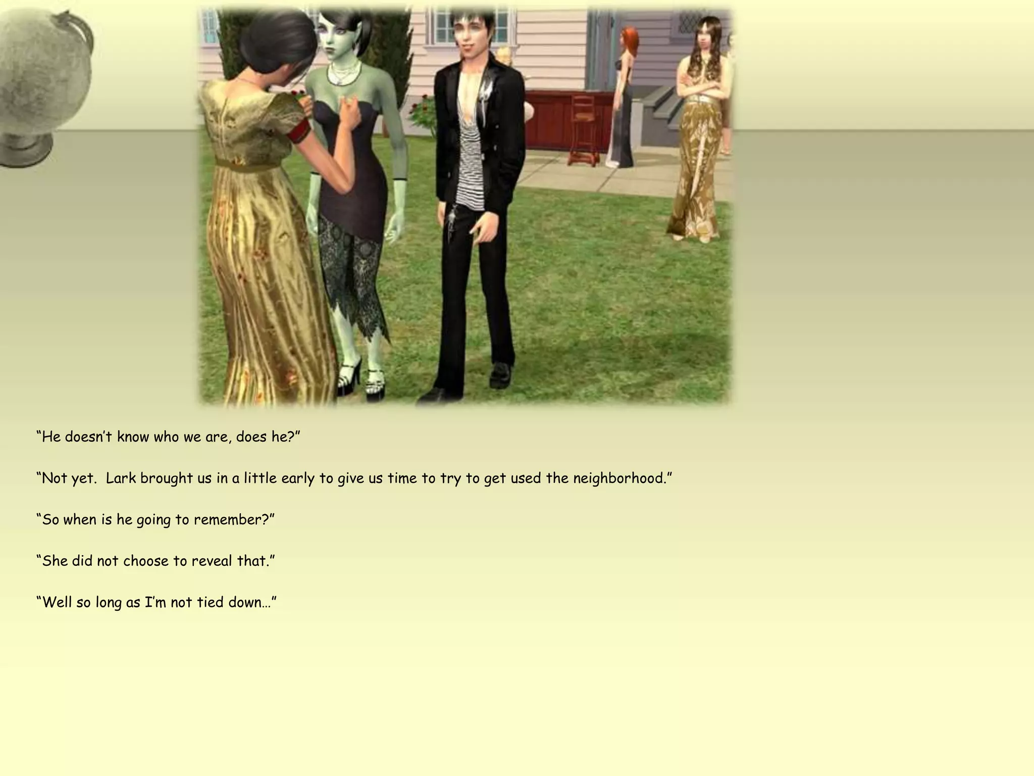 “He doesn’t know who we are, does he?”“Not yet.  Lark brought us in a little early to give us time to try to get used the neighborhood.”“So when is he going to remember?”“She did not choose to reveal that.”“Well so long as I’m not tied down…”