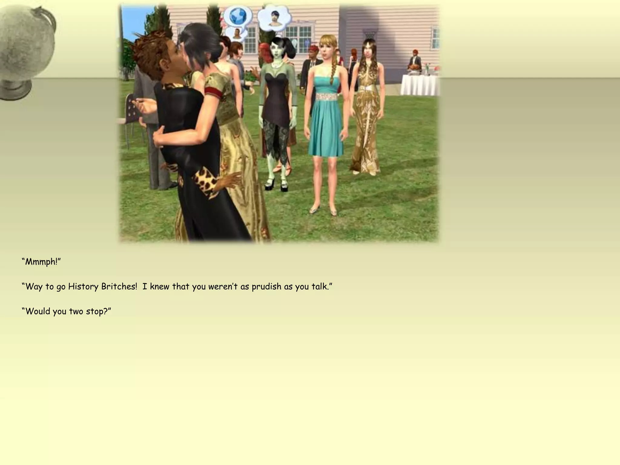 “Mmmph!”“Way to go History Britches!  I knew that you weren’t as prudish as you talk.”“Would you two stop?”