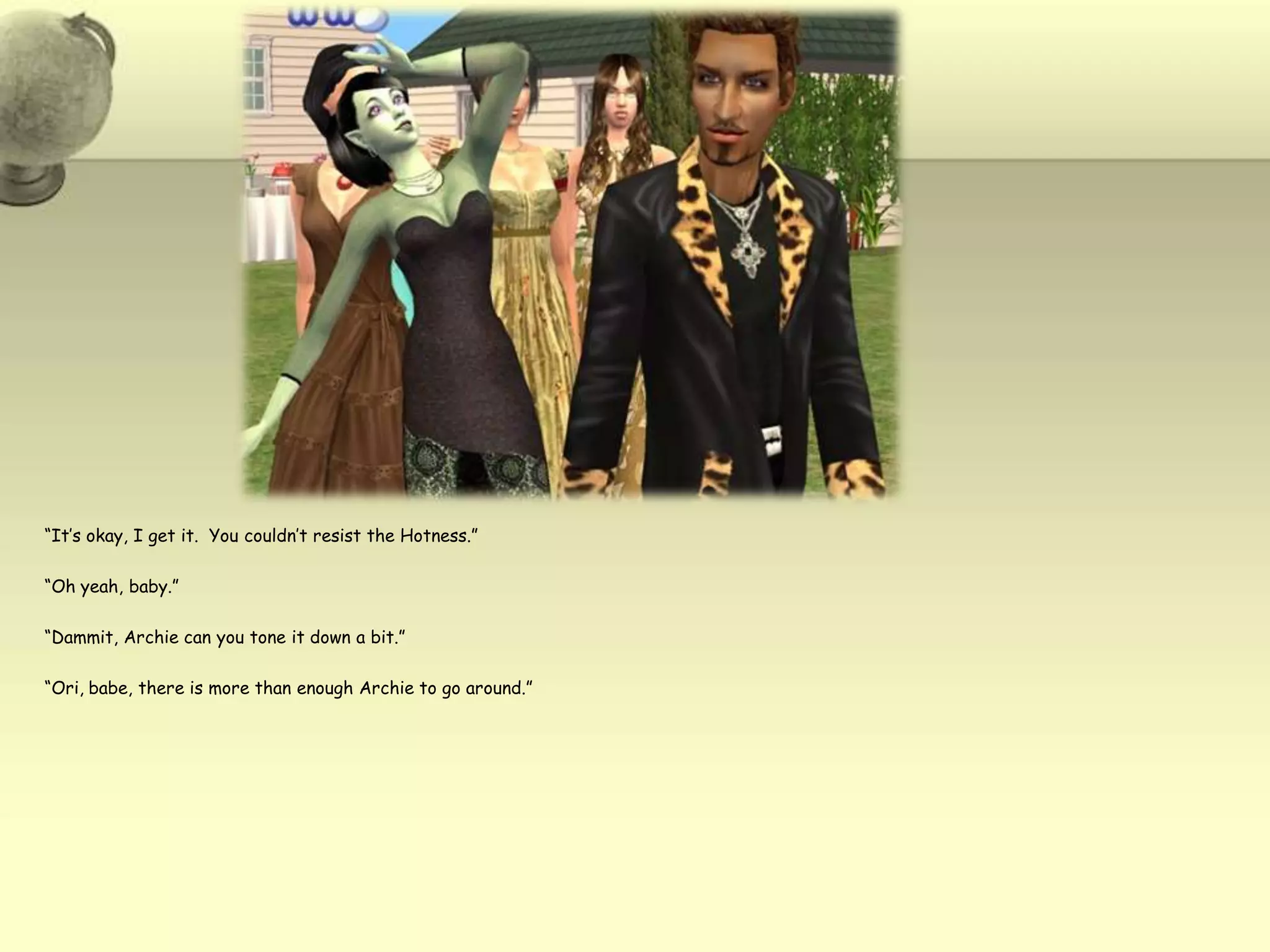 “It’s okay, I get it.  You couldn’t resist the Hotness.”“Oh yeah, baby.”“Dammit, Archie can you tone it down a bit.”“Ori, babe, there is more than enough Archie to go around.”