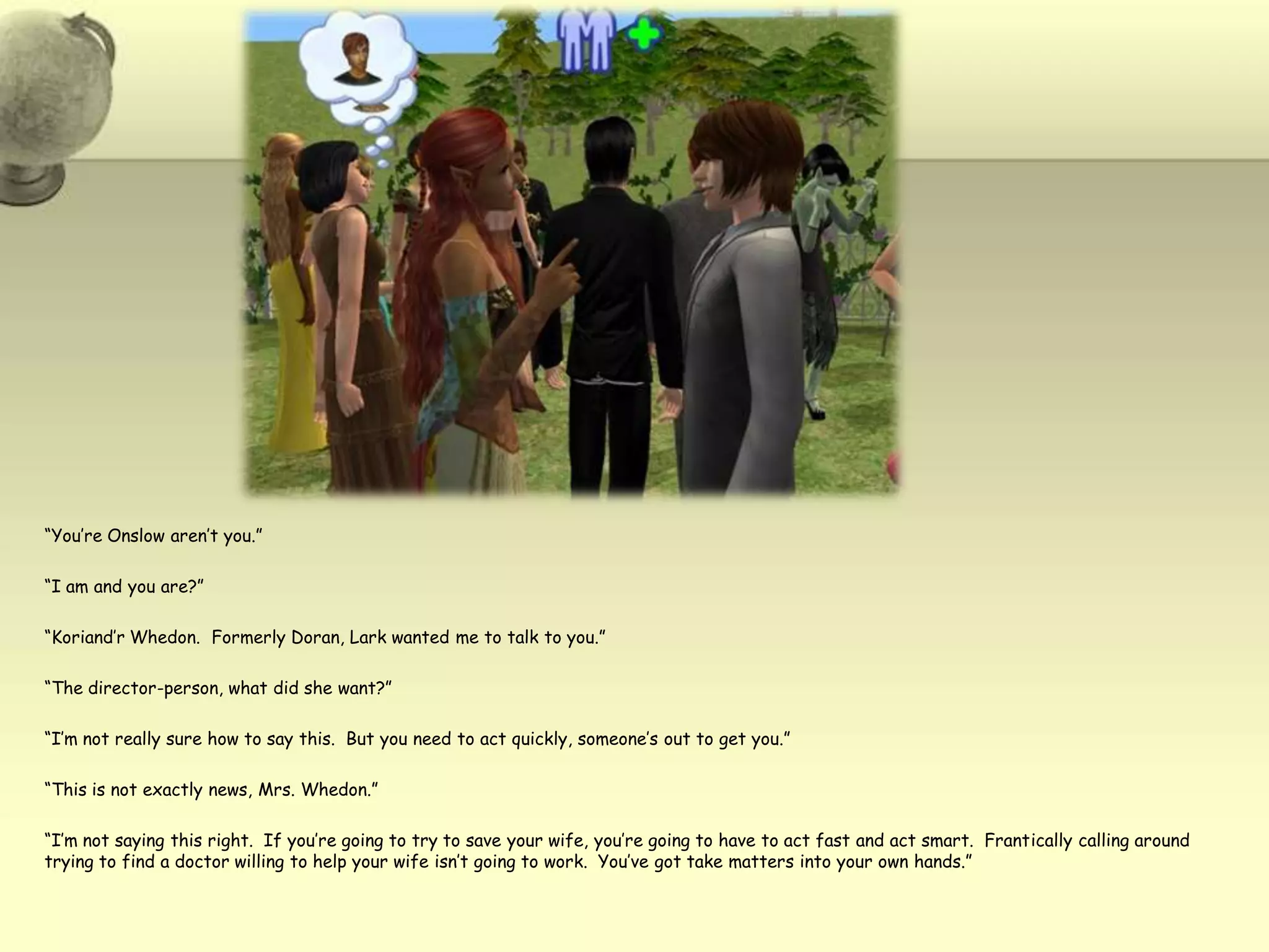 “You’re Onslow aren’t you.”“I am and you are?”“Koriand’r Whedon.  Formerly Doran, Lark wanted me to talk to you.”“The director-person, what did she want?”“I’m not really sure how to say this.  But you need to act quickly, someone’s out to get you.”“This is not exactly news, Mrs. Whedon.”“I’m not saying this right.  If you’re going to try to save your wife, you’re going to have to act fast and act smart.  Frantically calling around trying to find a doctor willing to help your wife isn’t going to work.  You’ve got take matters into your own hands.”