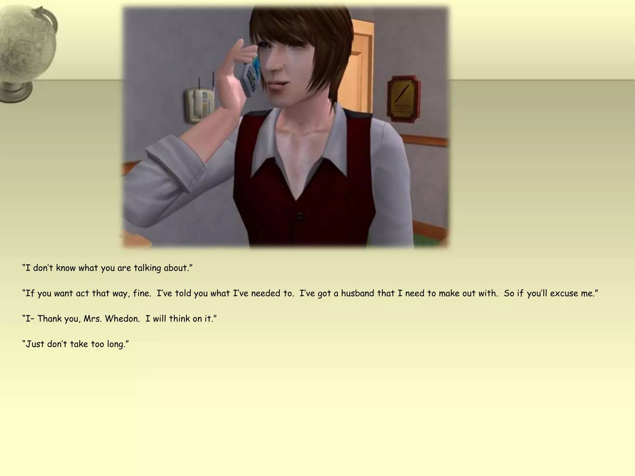 “I don’t know what you are talking about.”“If you want act that way, fine.  I’ve told you what I’ve needed to.  I’ve got a husband that I need to make out with.  So if you’ll excuse me.”“I– Thank you, Mrs. Whedon.  I will think on it.”“Just don’t take too long.”
