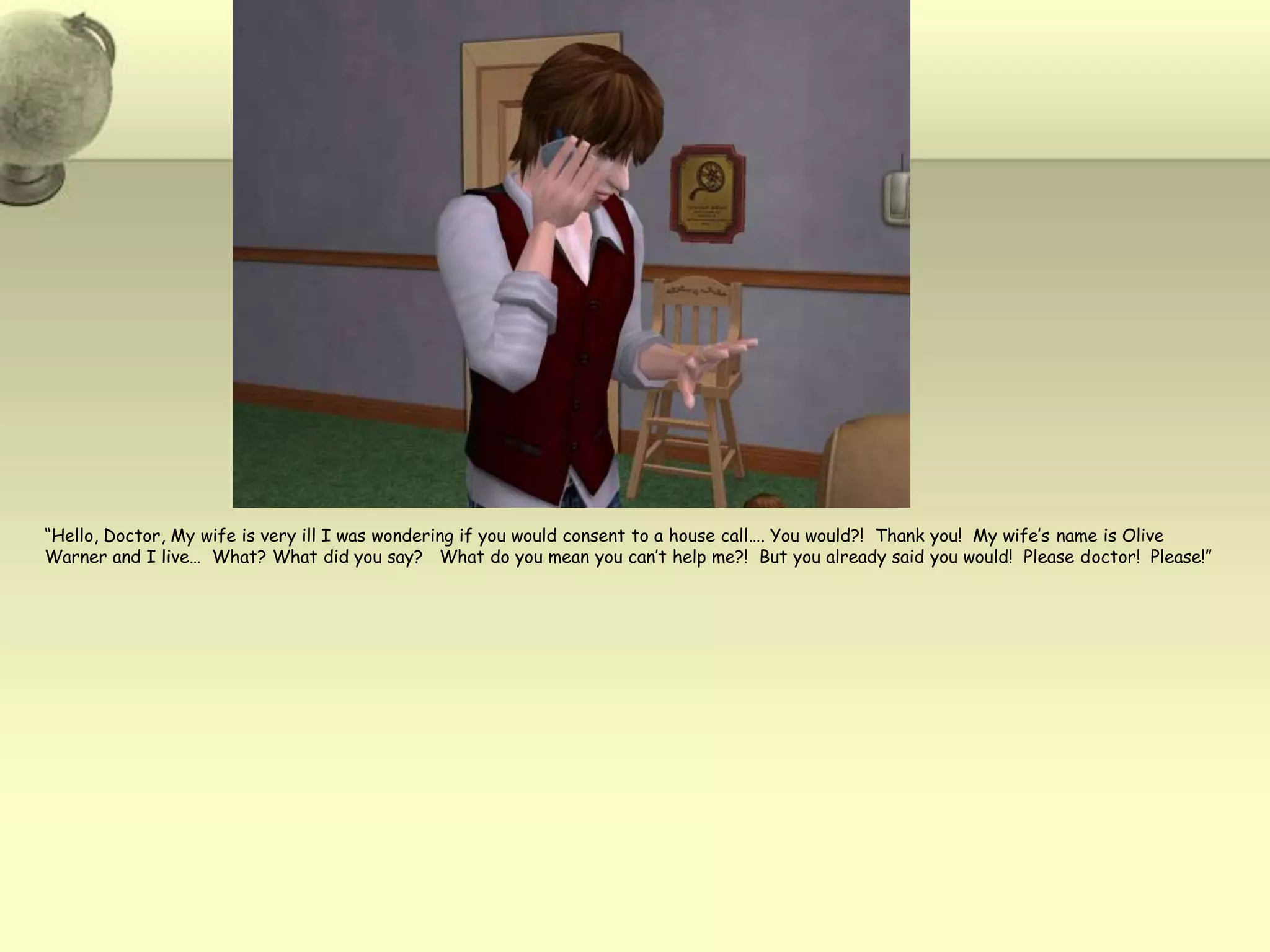 “Hello, Doctor, My wife is very ill I was wondering if you would consent to a house call…. You would?!  Thank you!  My wife’s name is Olive Warner and I live…  What? What did you say?   What do you mean you can’t help me?!  But you already said you would!  Please doctor!  Please!”  