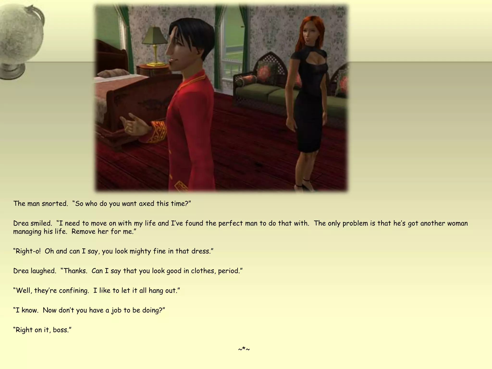 The man snorted.  “So who do you want axed this time?”Drea smiled.  “I need to move on with my life and I’ve found the perfect man to do that with.  The only problem is that he’s got another woman managing his life.  Remove her for me.”“Right-o!  Oh and can I say, you look mighty fine in that dress.”Drea laughed.  “Thanks.  Can I say that you look good in clothes, period.”“Well, they’re confining.  I like to let it all hang out.”“I know.  Now don’t you have a job to be doing?”“Right on it, boss.”~*~