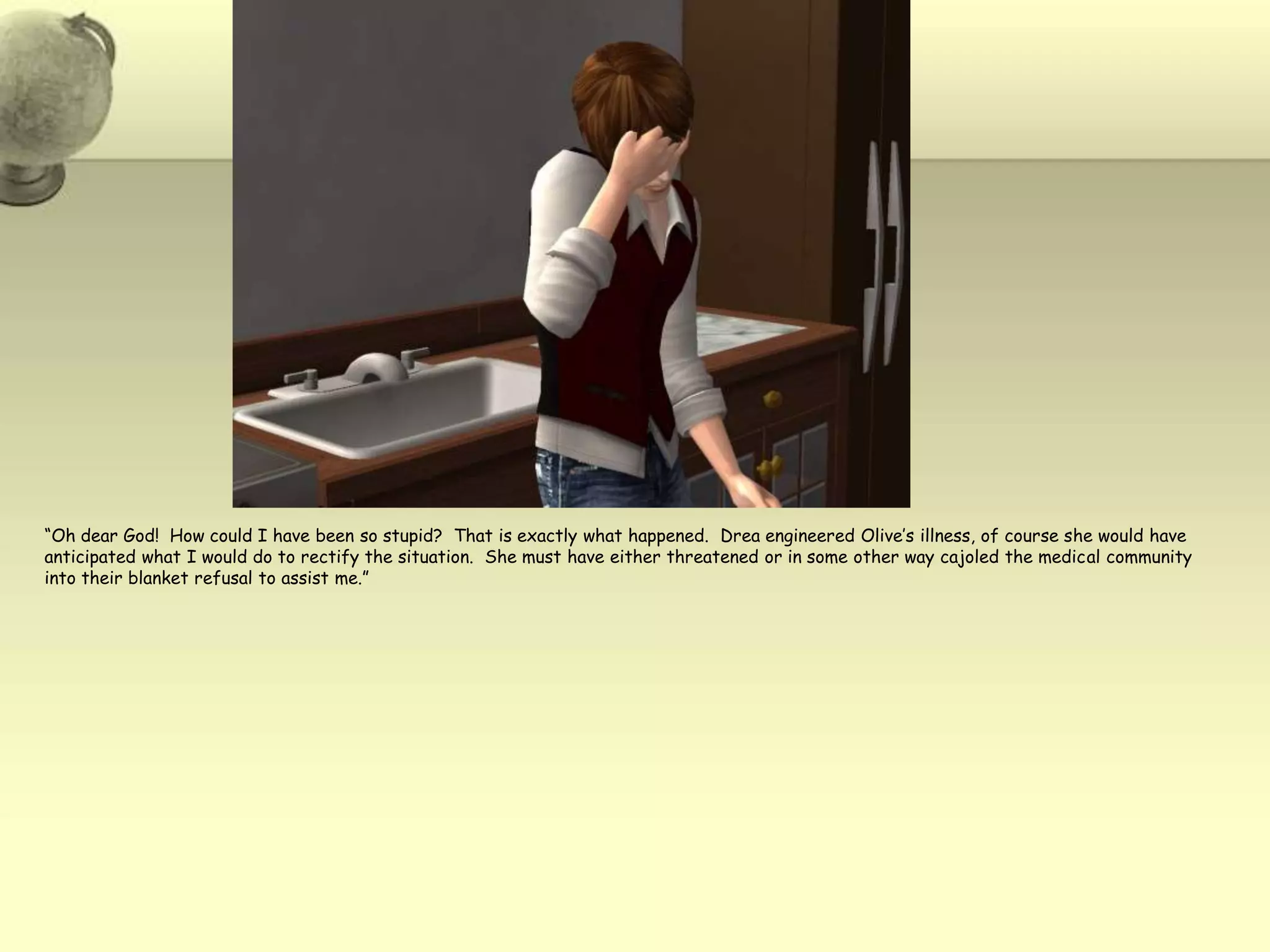 “Oh dear God!  How could I have been so stupid?  That is exactly what happened.  Dreaengineered Olive’s illness, of course she would have anticipated what I would do to rectify the situation.  She must have either threatened or in some other way cajoled the medical community into their blanket refusal to assist me.”
