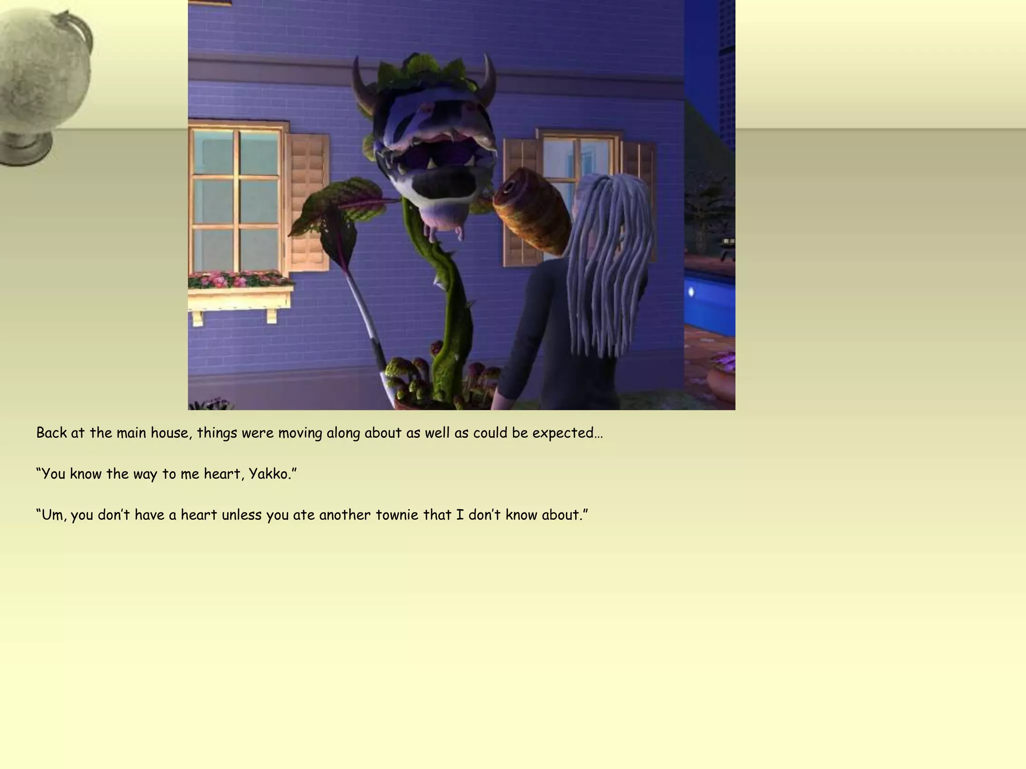 Back at the main house, things were moving along about as well as could be expected…“You know the way to me heart, Yakko.”“Um, you don’t have a heart unless you ate another townie that I don’t know about.”