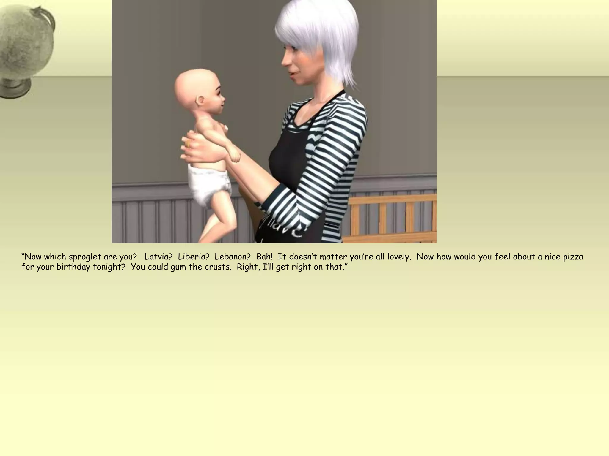 “Now which sproglet are you?   Latvia?  Liberia?  Lebanon?  Bah!  It doesn’t matter you’re all lovely.  Now how would you feel about a nice pizza for your birthday tonight?  You could gum the crusts.  Right, I’ll get right on that.”