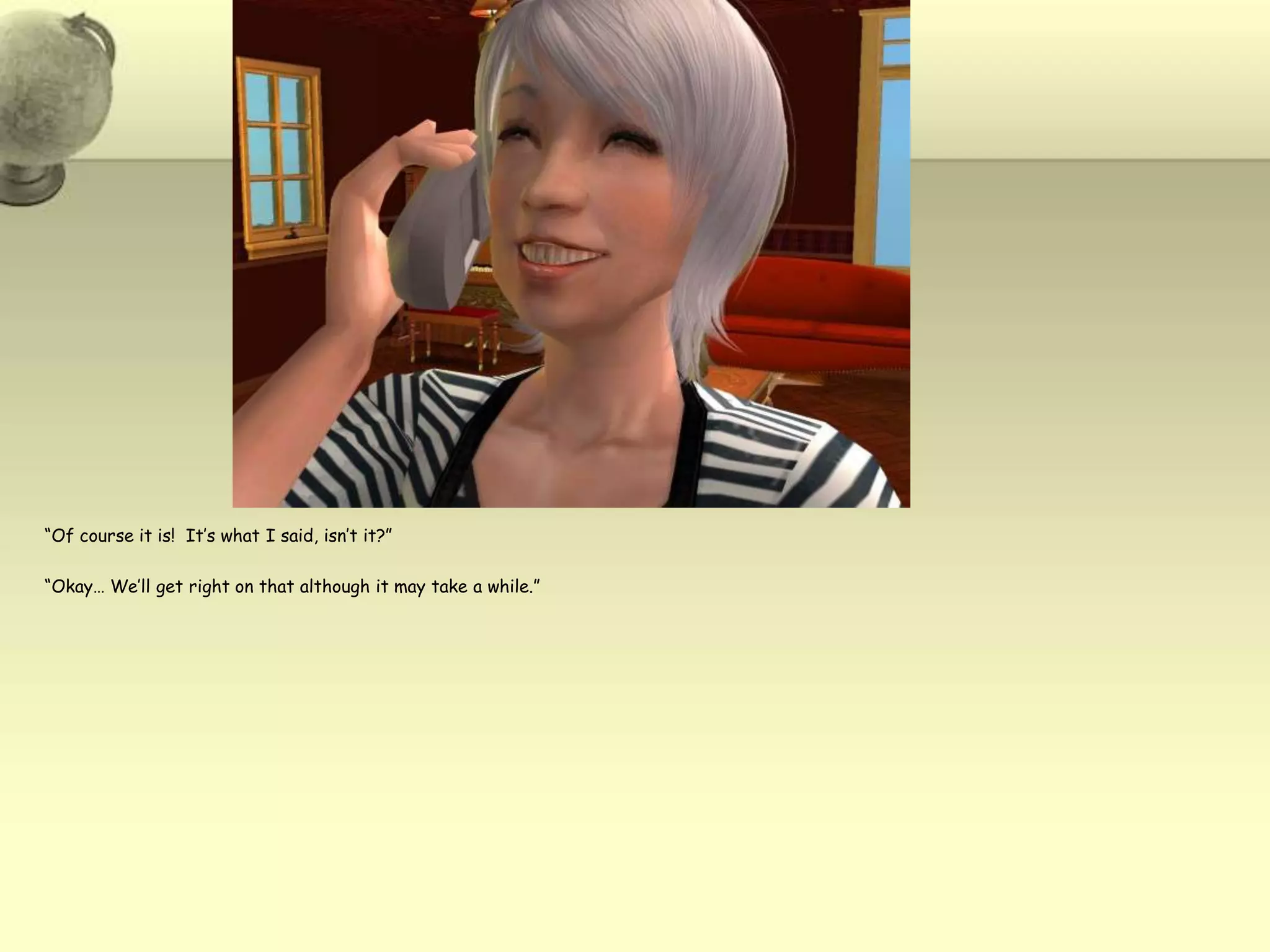 “Of course it is!  It’s what I said, isn’t it?”  “Okay… We’ll get right on that although it may take a while.”