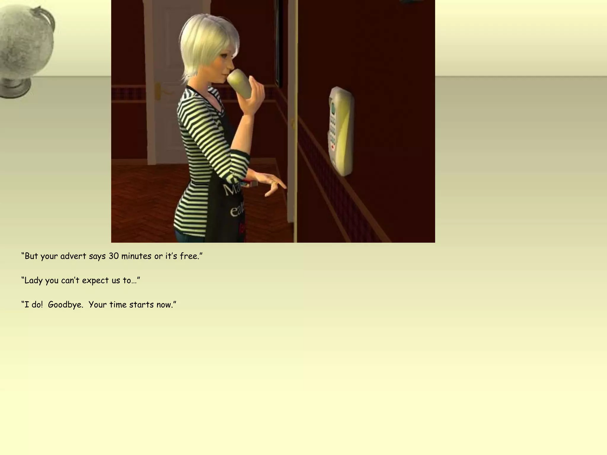 “But your advert says 30 minutes or it’s free.”“Lady you can’t expect us to…”“I do!  Goodbye.  Your time starts now.”