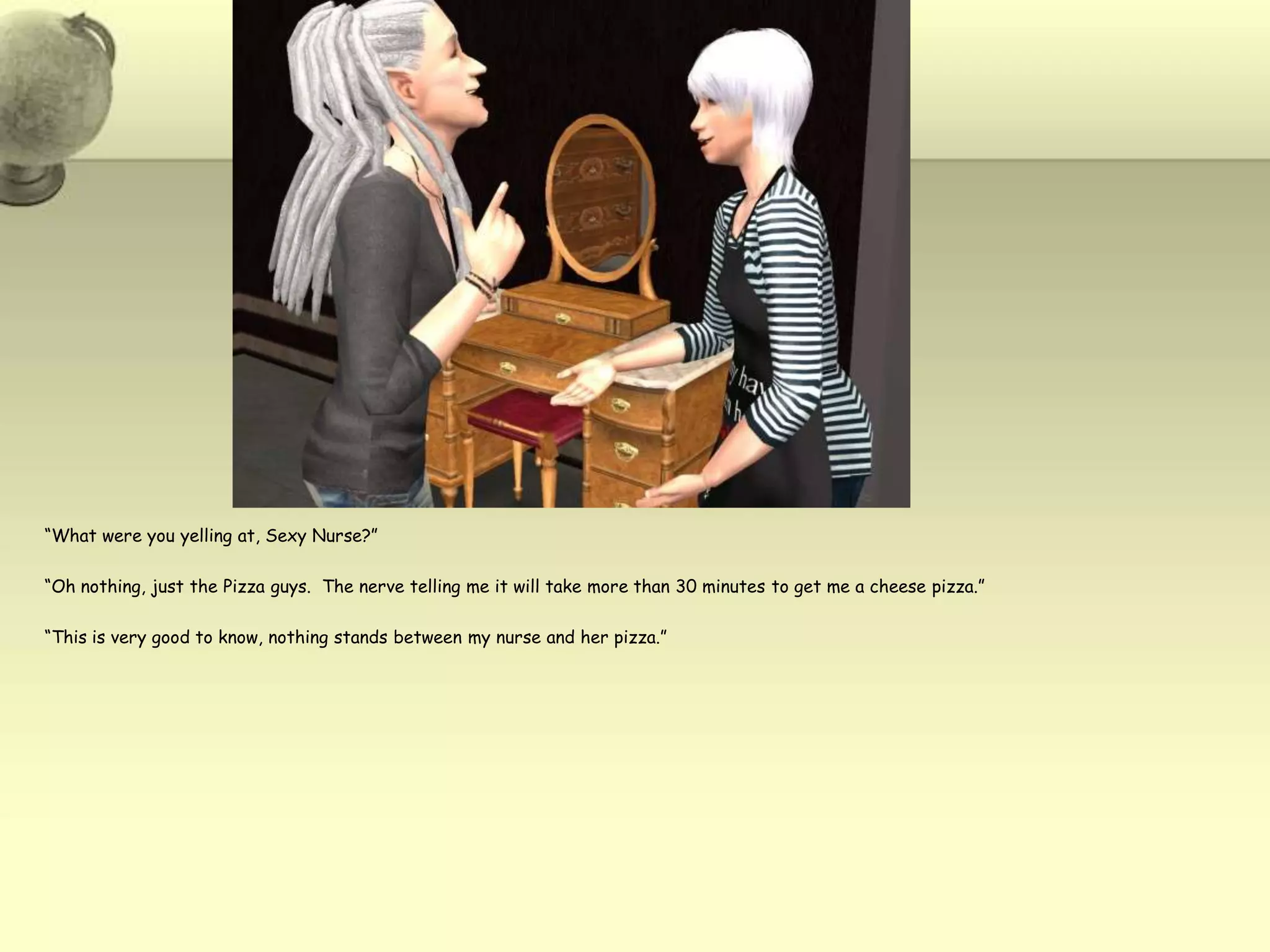 “What were you yelling at, Sexy Nurse?”“Oh nothing, just the Pizza guys.  The nerve telling me it will take more than 30 minutes to get me a cheese pizza.”“This is very good to know, nothing stands between my nurse and her pizza.”
