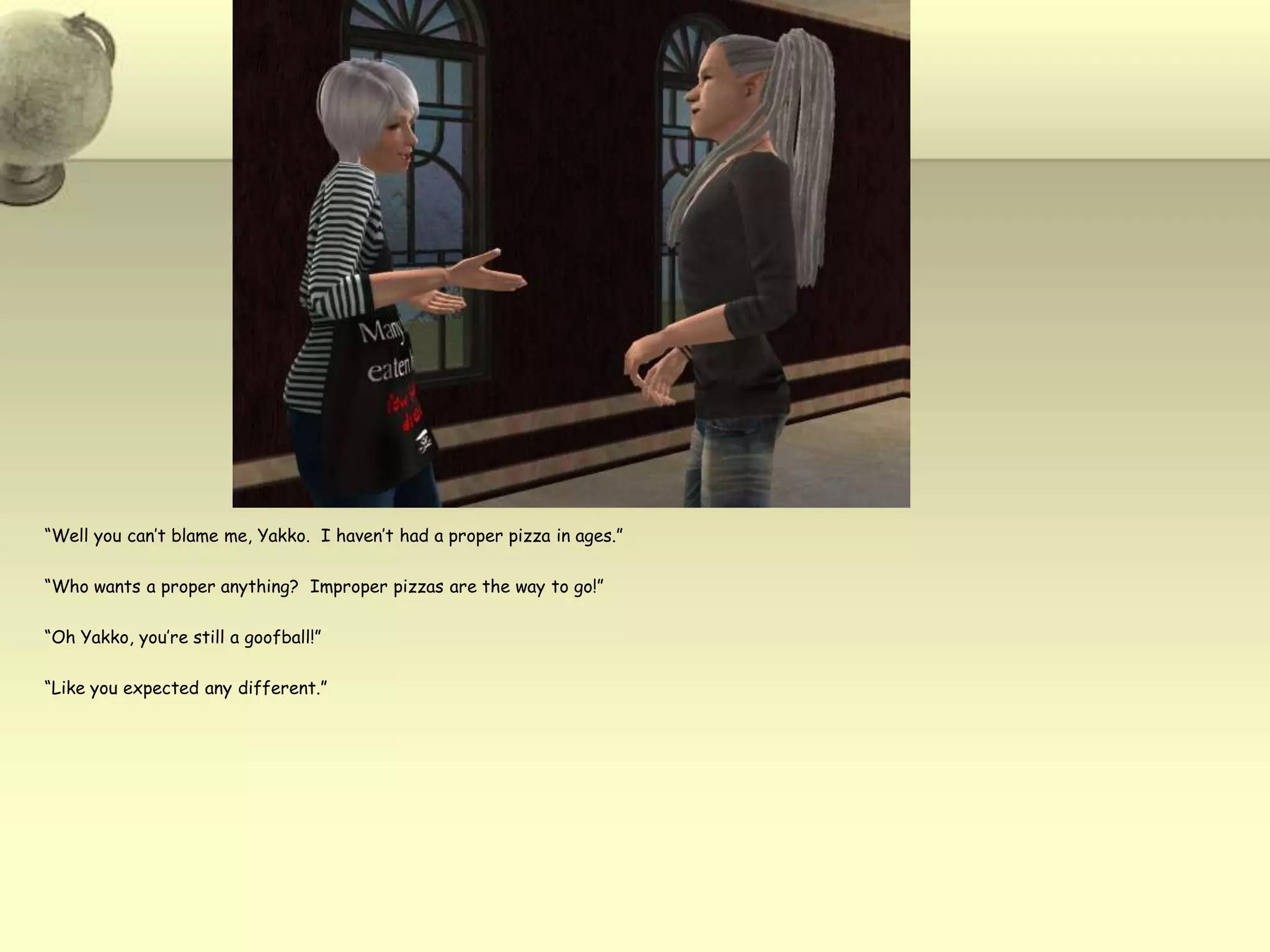 “Well you can’t blame me, Yakko.  I haven’t had a proper pizza in ages.”“Who wants a proper anything?  Improper pizzas are the way to go!”“Oh Yakko, you’re still a goofball!”“Like you expected any different.”