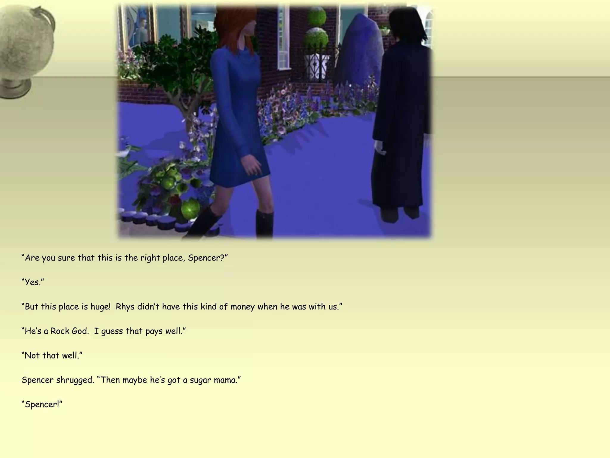 “Are you sure that this is the right place, Spencer?”“Yes.”“But this place is huge!  Rhys didn’t have this kind of money when he was with us.”“He’s a Rock God.  I guess that pays well.”“Not that well.”Spencer shrugged. “Then maybe he’s got a sugar mama.”“Spencer!”
