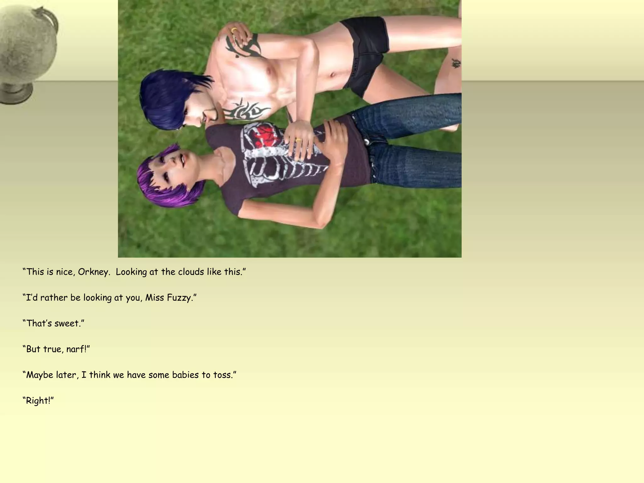 “This is nice, Orkney.  Looking at the clouds like this.”“I’d rather be looking at you, Miss Fuzzy.”“That’s sweet.”“But true, narf!”“Maybe later, I think we have some babies to toss.”“Right!”